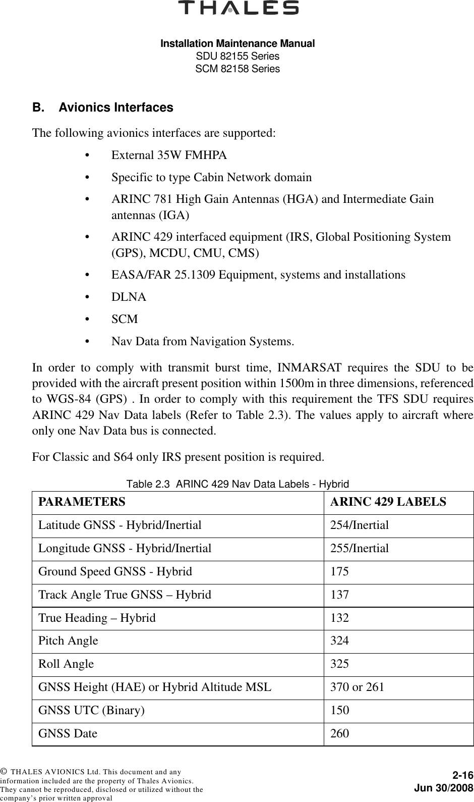 Installation Maintenance ManualSDU 82155 SeriesSCM 82158 Series2-16Jun 30/2008 © THALES AVIONICS Ltd. This document and any information included are the property of Thales Avionics. They cannot be reproduced, disclosed or utilized without the company’s prior written approval B. Avionics InterfacesThe following avionics interfaces are supported:• External 35W FMHPA• Specific to type Cabin Network domain• ARINC 781 High Gain Antennas (HGA) and Intermediate Gain antennas (IGA)• ARINC 429 interfaced equipment (IRS, Global Positioning System (GPS), MCDU, CMU, CMS)• EASA/FAR 25.1309 Equipment, systems and installations•DLNA•SCM• Nav Data from Navigation Systems.In order to comply with transmit burst time, INMARSAT requires the SDU to beprovided with the aircraft present position within 1500m in three dimensions, referencedto WGS-84 (GPS) . In order to comply with this requirement the TFS SDU requiresARINC 429 Nav Data labels (Refer to Table 2.3). The values apply to aircraft whereonly one Nav Data bus is connected.For Classic and S64 only IRS present position is required.Table 2.3  ARINC 429 Nav Data Labels - HybridPARAMETERS ARINC 429 LABELSLatitude GNSS - Hybrid/Inertial 254/InertialLongitude GNSS - Hybrid/Inertial 255/InertialGround Speed GNSS - Hybrid 175Track Angle True GNSS – Hybrid 137True Heading – Hybrid 132Pitch Angle 324Roll Angle 325GNSS Height (HAE) or Hybrid Altitude MSL 370 or 261GNSS UTC (Binary) 150GNSS Date 260