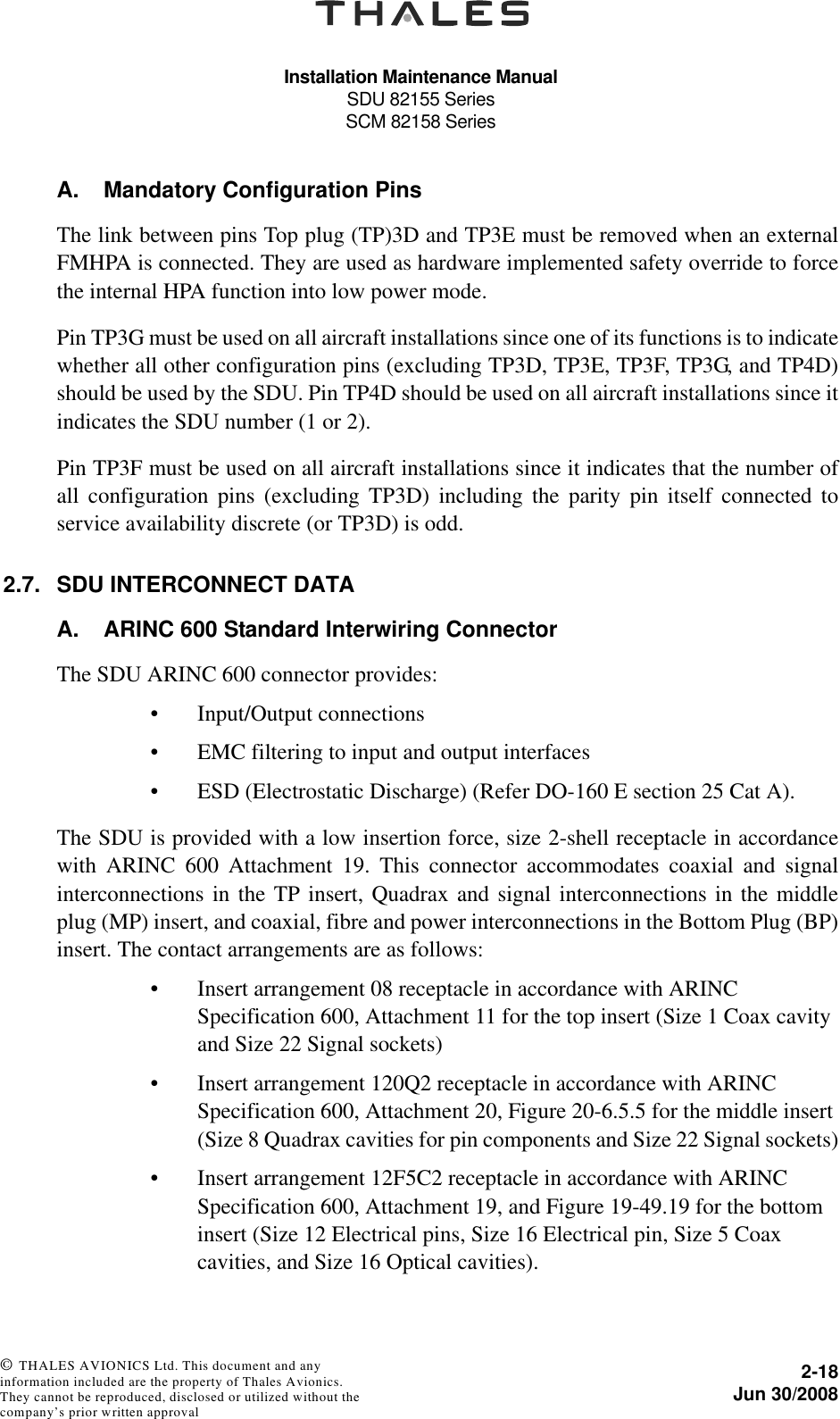 Installation Maintenance ManualSDU 82155 SeriesSCM 82158 Series2-18Jun 30/2008 © THALES AVIONICS Ltd. This document and any information included are the property of Thales Avionics. They cannot be reproduced, disclosed or utilized without the company’s prior written approval A. Mandatory Configuration PinsThe link between pins Top plug (TP)3D and TP3E must be removed when an externalFMHPA is connected. They are used as hardware implemented safety override to forcethe internal HPA function into low power mode.Pin TP3G must be used on all aircraft installations since one of its functions is to indicatewhether all other configuration pins (excluding TP3D, TP3E, TP3F, TP3G, and TP4D)should be used by the SDU. Pin TP4D should be used on all aircraft installations since itindicates the SDU number (1 or 2).Pin TP3F must be used on all aircraft installations since it indicates that the number ofall configuration pins (excluding TP3D) including the parity pin itself connected toservice availability discrete (or TP3D) is odd.2.7. SDU INTERCONNECT DATAA. ARINC 600 Standard Interwiring ConnectorThe SDU ARINC 600 connector provides:• Input/Output connections• EMC filtering to input and output interfaces• ESD (Electrostatic Discharge) (Refer DO-160 E section 25 Cat A).The SDU is provided with a low insertion force, size 2-shell receptacle in accordancewith ARINC 600 Attachment 19. This connector accommodates coaxial and signalinterconnections in the TP insert, Quadrax and signal interconnections in the middleplug (MP) insert, and coaxial, fibre and power interconnections in the Bottom Plug (BP)insert. The contact arrangements are as follows:• Insert arrangement 08 receptacle in accordance with ARINC Specification 600, Attachment 11 for the top insert (Size 1 Coax cavity and Size 22 Signal sockets)• Insert arrangement 120Q2 receptacle in accordance with ARINC Specification 600, Attachment 20, Figure 20-6.5.5 for the middle insert (Size 8 Quadrax cavities for pin components and Size 22 Signal sockets)• Insert arrangement 12F5C2 receptacle in accordance with ARINC Specification 600, Attachment 19, and Figure 19-49.19 for the bottom insert (Size 12 Electrical pins, Size 16 Electrical pin, Size 5 Coax cavities, and Size 16 Optical cavities).