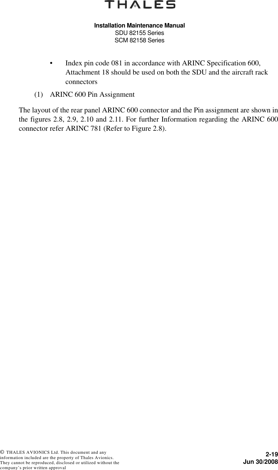 Installation Maintenance ManualSDU 82155 SeriesSCM 82158 Series2-19Jun 30/2008 © THALES AVIONICS Ltd. This document and any information included are the property of Thales Avionics. They cannot be reproduced, disclosed or utilized without the company’s prior written approval • Index pin code 081 in accordance with ARINC Specification 600, Attachment 18 should be used on both the SDU and the aircraft rack connectors(1) ARINC 600 Pin AssignmentThe layout of the rear panel ARINC 600 connector and the Pin assignment are shown inthe figures 2.8, 2.9, 2.10 and 2.11. For further Information regarding the ARINC 600connector refer ARINC 781 (Refer to Figure 2.8).