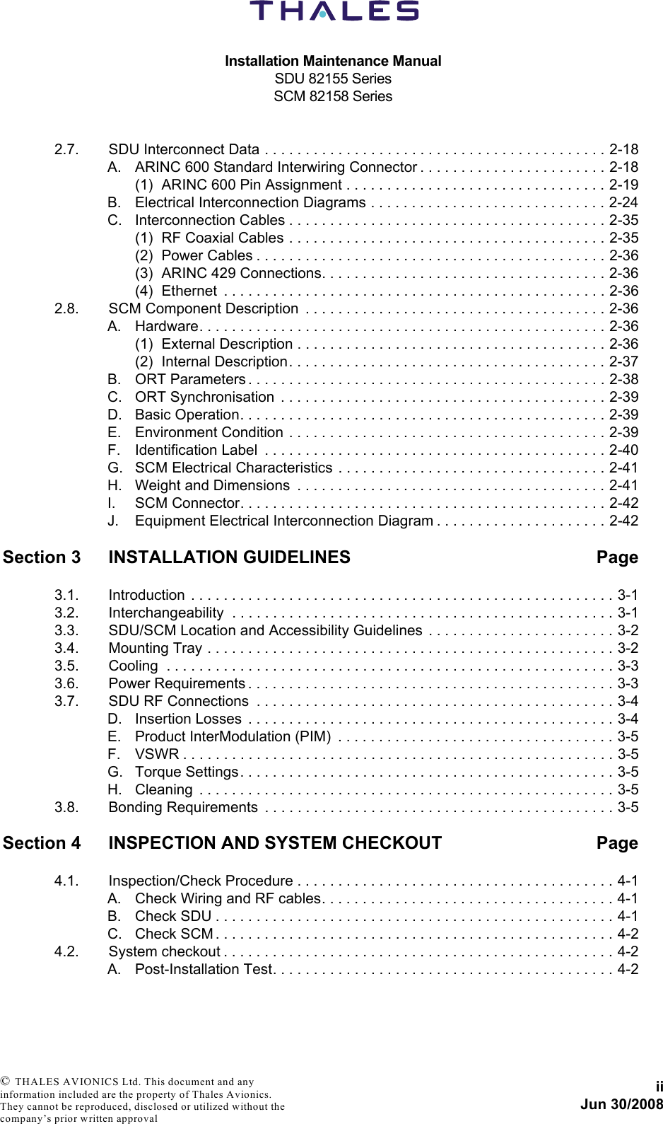 Installation Maintenance ManualSDU 82155 SeriesSCM 82158 SeriesiiJun 30/2008 © THALES AVIONICS Ltd. This document and any information included are the property of Thales Avionics. They cannot be reproduced, disclosed or utilized without the company’s prior written approval 2.7. SDU Interconnect Data . . . . . . . . . . . . . . . . . . . . . . . . . . . . . . . . . . . . . . . . . . 2-18A. ARINC 600 Standard Interwiring Connector . . . . . . . . . . . . . . . . . . . . . . . 2-18(1) ARINC 600 Pin Assignment . . . . . . . . . . . . . . . . . . . . . . . . . . . . . . . . 2-19B. Electrical Interconnection Diagrams . . . . . . . . . . . . . . . . . . . . . . . . . . . . . 2-24C. Interconnection Cables . . . . . . . . . . . . . . . . . . . . . . . . . . . . . . . . . . . . . . . 2-35(1) RF Coaxial Cables . . . . . . . . . . . . . . . . . . . . . . . . . . . . . . . . . . . . . . . 2-35(2) Power Cables . . . . . . . . . . . . . . . . . . . . . . . . . . . . . . . . . . . . . . . . . . . 2-36(3) ARINC 429 Connections. . . . . . . . . . . . . . . . . . . . . . . . . . . . . . . . . . . 2-36(4) Ethernet  . . . . . . . . . . . . . . . . . . . . . . . . . . . . . . . . . . . . . . . . . . . . . . . 2-362.8. SCM Component Description  . . . . . . . . . . . . . . . . . . . . . . . . . . . . . . . . . . . . . 2-36A. Hardware. . . . . . . . . . . . . . . . . . . . . . . . . . . . . . . . . . . . . . . . . . . . . . . . . . 2-36(1) External Description . . . . . . . . . . . . . . . . . . . . . . . . . . . . . . . . . . . . . . 2-36(2) Internal Description. . . . . . . . . . . . . . . . . . . . . . . . . . . . . . . . . . . . . . . 2-37B. ORT Parameters . . . . . . . . . . . . . . . . . . . . . . . . . . . . . . . . . . . . . . . . . . . . 2-38C. ORT Synchronisation  . . . . . . . . . . . . . . . . . . . . . . . . . . . . . . . . . . . . . . . . 2-39D. Basic Operation. . . . . . . . . . . . . . . . . . . . . . . . . . . . . . . . . . . . . . . . . . . . . 2-39E. Environment Condition . . . . . . . . . . . . . . . . . . . . . . . . . . . . . . . . . . . . . . . 2-39F. Identification Label  . . . . . . . . . . . . . . . . . . . . . . . . . . . . . . . . . . . . . . . . . . 2-40G. SCM Electrical Characteristics . . . . . . . . . . . . . . . . . . . . . . . . . . . . . . . . . 2-41H. Weight and Dimensions  . . . . . . . . . . . . . . . . . . . . . . . . . . . . . . . . . . . . . . 2-41I. SCM Connector. . . . . . . . . . . . . . . . . . . . . . . . . . . . . . . . . . . . . . . . . . . . . 2-42J. Equipment Electrical Interconnection Diagram . . . . . . . . . . . . . . . . . . . . . 2-42Section 3 INSTALLATION GUIDELINES Page3.1. Introduction . . . . . . . . . . . . . . . . . . . . . . . . . . . . . . . . . . . . . . . . . . . . . . . . . . . . 3-13.2. Interchangeability  . . . . . . . . . . . . . . . . . . . . . . . . . . . . . . . . . . . . . . . . . . . . . . . 3-13.3. SDU/SCM Location and Accessibility Guidelines  . . . . . . . . . . . . . . . . . . . . . . . 3-23.4. Mounting Tray . . . . . . . . . . . . . . . . . . . . . . . . . . . . . . . . . . . . . . . . . . . . . . . . . . 3-23.5. Cooling  . . . . . . . . . . . . . . . . . . . . . . . . . . . . . . . . . . . . . . . . . . . . . . . . . . . . . . . 3-33.6. Power Requirements . . . . . . . . . . . . . . . . . . . . . . . . . . . . . . . . . . . . . . . . . . . . . 3-33.7. SDU RF Connections  . . . . . . . . . . . . . . . . . . . . . . . . . . . . . . . . . . . . . . . . . . . . 3-4D. Insertion Losses  . . . . . . . . . . . . . . . . . . . . . . . . . . . . . . . . . . . . . . . . . . . . . 3-4E. Product InterModulation (PIM)  . . . . . . . . . . . . . . . . . . . . . . . . . . . . . . . . . . 3-5F. VSWR . . . . . . . . . . . . . . . . . . . . . . . . . . . . . . . . . . . . . . . . . . . . . . . . . . . . . 3-5G. Torque Settings. . . . . . . . . . . . . . . . . . . . . . . . . . . . . . . . . . . . . . . . . . . . . . 3-5H. Cleaning  . . . . . . . . . . . . . . . . . . . . . . . . . . . . . . . . . . . . . . . . . . . . . . . . . . . 3-53.8. Bonding Requirements  . . . . . . . . . . . . . . . . . . . . . . . . . . . . . . . . . . . . . . . . . . . 3-5Section 4 INSPECTION AND SYSTEM CHECKOUT Page4.1. Inspection/Check Procedure . . . . . . . . . . . . . . . . . . . . . . . . . . . . . . . . . . . . . . . 4-1A. Check Wiring and RF cables. . . . . . . . . . . . . . . . . . . . . . . . . . . . . . . . . . . . 4-1B. Check SDU . . . . . . . . . . . . . . . . . . . . . . . . . . . . . . . . . . . . . . . . . . . . . . . . . 4-1C. Check SCM . . . . . . . . . . . . . . . . . . . . . . . . . . . . . . . . . . . . . . . . . . . . . . . . . 4-24.2. System checkout . . . . . . . . . . . . . . . . . . . . . . . . . . . . . . . . . . . . . . . . . . . . . . . . 4-2A. Post-Installation Test. . . . . . . . . . . . . . . . . . . . . . . . . . . . . . . . . . . . . . . . . . 4-2