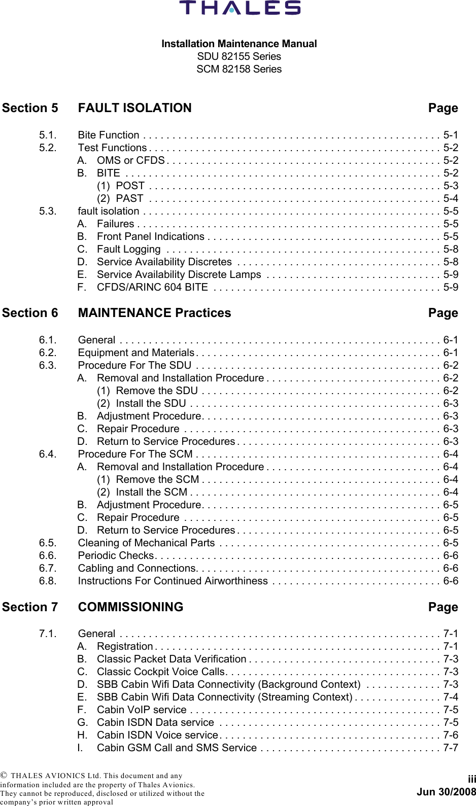 Installation Maintenance ManualSDU 82155 SeriesSCM 82158 SeriesiiiJun 30/2008 © THALES AVIONICS Ltd. This document and any information included are the property of Thales Avionics. They cannot be reproduced, disclosed or utilized without the company’s prior written approval Section 5 FAULT ISOLATION Page5.1. Bite Function . . . . . . . . . . . . . . . . . . . . . . . . . . . . . . . . . . . . . . . . . . . . . . . . . . . 5-15.2. Test Functions . . . . . . . . . . . . . . . . . . . . . . . . . . . . . . . . . . . . . . . . . . . . . . . . . . 5-2A. OMS or CFDS . . . . . . . . . . . . . . . . . . . . . . . . . . . . . . . . . . . . . . . . . . . . . . . 5-2B. BITE  . . . . . . . . . . . . . . . . . . . . . . . . . . . . . . . . . . . . . . . . . . . . . . . . . . . . . . 5-2(1) POST  . . . . . . . . . . . . . . . . . . . . . . . . . . . . . . . . . . . . . . . . . . . . . . . . . . 5-3(2) PAST  . . . . . . . . . . . . . . . . . . . . . . . . . . . . . . . . . . . . . . . . . . . . . . . . . . 5-45.3. fault isolation . . . . . . . . . . . . . . . . . . . . . . . . . . . . . . . . . . . . . . . . . . . . . . . . . . . 5-5A. Failures . . . . . . . . . . . . . . . . . . . . . . . . . . . . . . . . . . . . . . . . . . . . . . . . . . . . 5-5B. Front Panel Indications . . . . . . . . . . . . . . . . . . . . . . . . . . . . . . . . . . . . . . . . 5-5C. Fault Logging  . . . . . . . . . . . . . . . . . . . . . . . . . . . . . . . . . . . . . . . . . . . . . . . 5-8D. Service Availability Discretes  . . . . . . . . . . . . . . . . . . . . . . . . . . . . . . . . . . . 5-8E. Service Availability Discrete Lamps  . . . . . . . . . . . . . . . . . . . . . . . . . . . . . . 5-9F. CFDS/ARINC 604 BITE  . . . . . . . . . . . . . . . . . . . . . . . . . . . . . . . . . . . . . . . 5-9Section 6 MAINTENANCE Practices Page6.1. General . . . . . . . . . . . . . . . . . . . . . . . . . . . . . . . . . . . . . . . . . . . . . . . . . . . . . . . 6-16.2. Equipment and Materials . . . . . . . . . . . . . . . . . . . . . . . . . . . . . . . . . . . . . . . . . . 6-16.3. Procedure For The SDU  . . . . . . . . . . . . . . . . . . . . . . . . . . . . . . . . . . . . . . . . . . 6-2A. Removal and Installation Procedure . . . . . . . . . . . . . . . . . . . . . . . . . . . . . . 6-2(1) Remove the SDU . . . . . . . . . . . . . . . . . . . . . . . . . . . . . . . . . . . . . . . . . 6-2(2) Install the SDU . . . . . . . . . . . . . . . . . . . . . . . . . . . . . . . . . . . . . . . . . . . 6-3B. Adjustment Procedure. . . . . . . . . . . . . . . . . . . . . . . . . . . . . . . . . . . . . . . . . 6-3C. Repair Procedure  . . . . . . . . . . . . . . . . . . . . . . . . . . . . . . . . . . . . . . . . . . . . 6-3D. Return to Service Procedures . . . . . . . . . . . . . . . . . . . . . . . . . . . . . . . . . . . 6-36.4. Procedure For The SCM . . . . . . . . . . . . . . . . . . . . . . . . . . . . . . . . . . . . . . . . . . 6-4A. Removal and Installation Procedure . . . . . . . . . . . . . . . . . . . . . . . . . . . . . . 6-4(1) Remove the SCM . . . . . . . . . . . . . . . . . . . . . . . . . . . . . . . . . . . . . . . . . 6-4(2) Install the SCM . . . . . . . . . . . . . . . . . . . . . . . . . . . . . . . . . . . . . . . . . . . 6-4B. Adjustment Procedure. . . . . . . . . . . . . . . . . . . . . . . . . . . . . . . . . . . . . . . . . 6-5C. Repair Procedure  . . . . . . . . . . . . . . . . . . . . . . . . . . . . . . . . . . . . . . . . . . . . 6-5D. Return to Service Procedures . . . . . . . . . . . . . . . . . . . . . . . . . . . . . . . . . . . 6-56.5. Cleaning of Mechanical Parts  . . . . . . . . . . . . . . . . . . . . . . . . . . . . . . . . . . . . . . 6-56.6. Periodic Checks. . . . . . . . . . . . . . . . . . . . . . . . . . . . . . . . . . . . . . . . . . . . . . . . . 6-66.7. Cabling and Connections. . . . . . . . . . . . . . . . . . . . . . . . . . . . . . . . . . . . . . . . . . 6-66.8. Instructions For Continued Airworthiness  . . . . . . . . . . . . . . . . . . . . . . . . . . . . . 6-6Section 7 COMMISSIONING Page7.1. General . . . . . . . . . . . . . . . . . . . . . . . . . . . . . . . . . . . . . . . . . . . . . . . . . . . . . . . 7-1A. Registration . . . . . . . . . . . . . . . . . . . . . . . . . . . . . . . . . . . . . . . . . . . . . . . . . 7-1B. Classic Packet Data Verification . . . . . . . . . . . . . . . . . . . . . . . . . . . . . . . . . 7-3C. Classic Cockpit Voice Calls. . . . . . . . . . . . . . . . . . . . . . . . . . . . . . . . . . . . . 7-3D. SBB Cabin Wifi Data Connectivity (Background Context)  . . . . . . . . . . . . . 7-3E. SBB Cabin Wifi Data Connectivity (Streaming Context) . . . . . . . . . . . . . . . 7-4F. Cabin VoIP service . . . . . . . . . . . . . . . . . . . . . . . . . . . . . . . . . . . . . . . . . . . 7-5G. Cabin ISDN Data service  . . . . . . . . . . . . . . . . . . . . . . . . . . . . . . . . . . . . . . 7-5H. Cabin ISDN Voice service . . . . . . . . . . . . . . . . . . . . . . . . . . . . . . . . . . . . . . 7-6I. Cabin GSM Call and SMS Service . . . . . . . . . . . . . . . . . . . . . . . . . . . . . . . 7-7