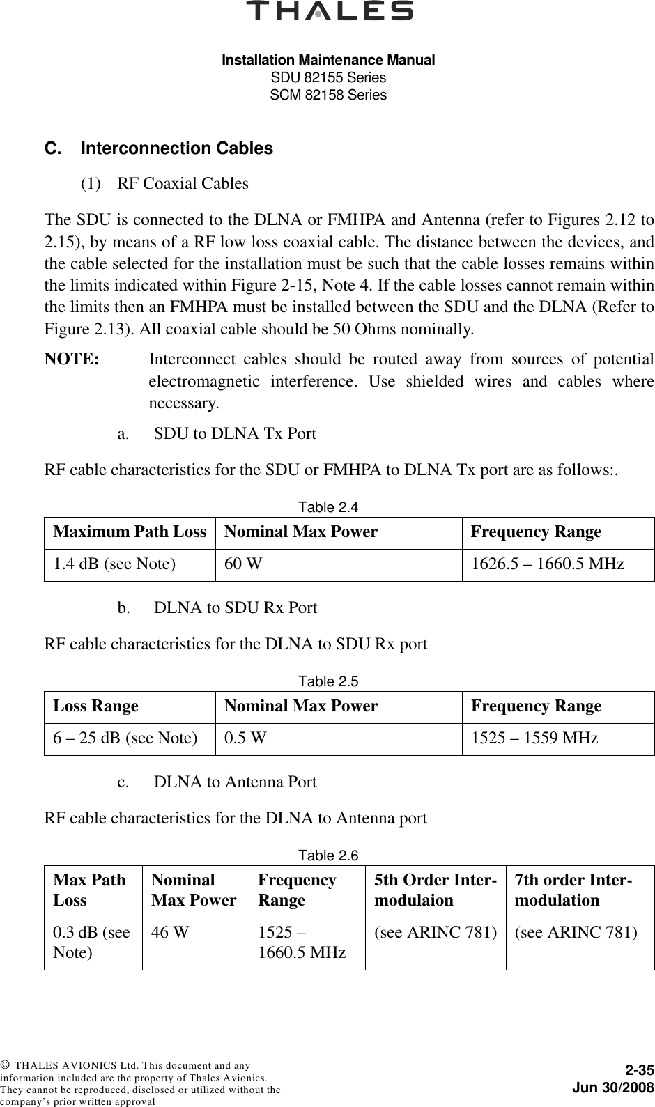 Installation Maintenance ManualSDU 82155 SeriesSCM 82158 Series2-35Jun 30/2008 © THALES AVIONICS Ltd. This document and any information included are the property of Thales Avionics. They cannot be reproduced, disclosed or utilized without the company’s prior written approval C. Interconnection Cables(1) RF Coaxial CablesThe SDU is connected to the DLNA or FMHPA and Antenna (refer to Figures 2.12 to2.15), by means of a RF low loss coaxial cable. The distance between the devices, andthe cable selected for the installation must be such that the cable losses remains withinthe limits indicated within Figure 2-15, Note 4. If the cable losses cannot remain withinthe limits then an FMHPA must be installed between the SDU and the DLNA (Refer toFigure 2.13). All coaxial cable should be 50 Ohms nominally.NOTE: Interconnect cables should be routed away from sources of potentialelectromagnetic interference. Use shielded wires and cables wherenecessary.a. SDU to DLNA Tx PortRF cable characteristics for the SDU or FMHPA to DLNA Tx port are as follows:.Table 2.4  b. DLNA to SDU Rx PortRF cable characteristics for the DLNA to SDU Rx portTable 2.5  c. DLNA to Antenna PortRF cable characteristics for the DLNA to Antenna port Table 2.6  Maximum Path Loss Nominal Max Power Frequency Range1.4 dB (see Note) 60 W 1626.5 – 1660.5 MHzLoss Range Nominal Max Power Frequency Range6 – 25 dB (see Note) 0.5 W 1525 – 1559 MHzMax Path Loss Nominal Max Power Frequency Range 5th Order Inter-modulaion 7th order Inter-modulation0.3 dB (see Note) 46 W 1525 – 1660.5 MHz (see ARINC 781) (see ARINC 781)