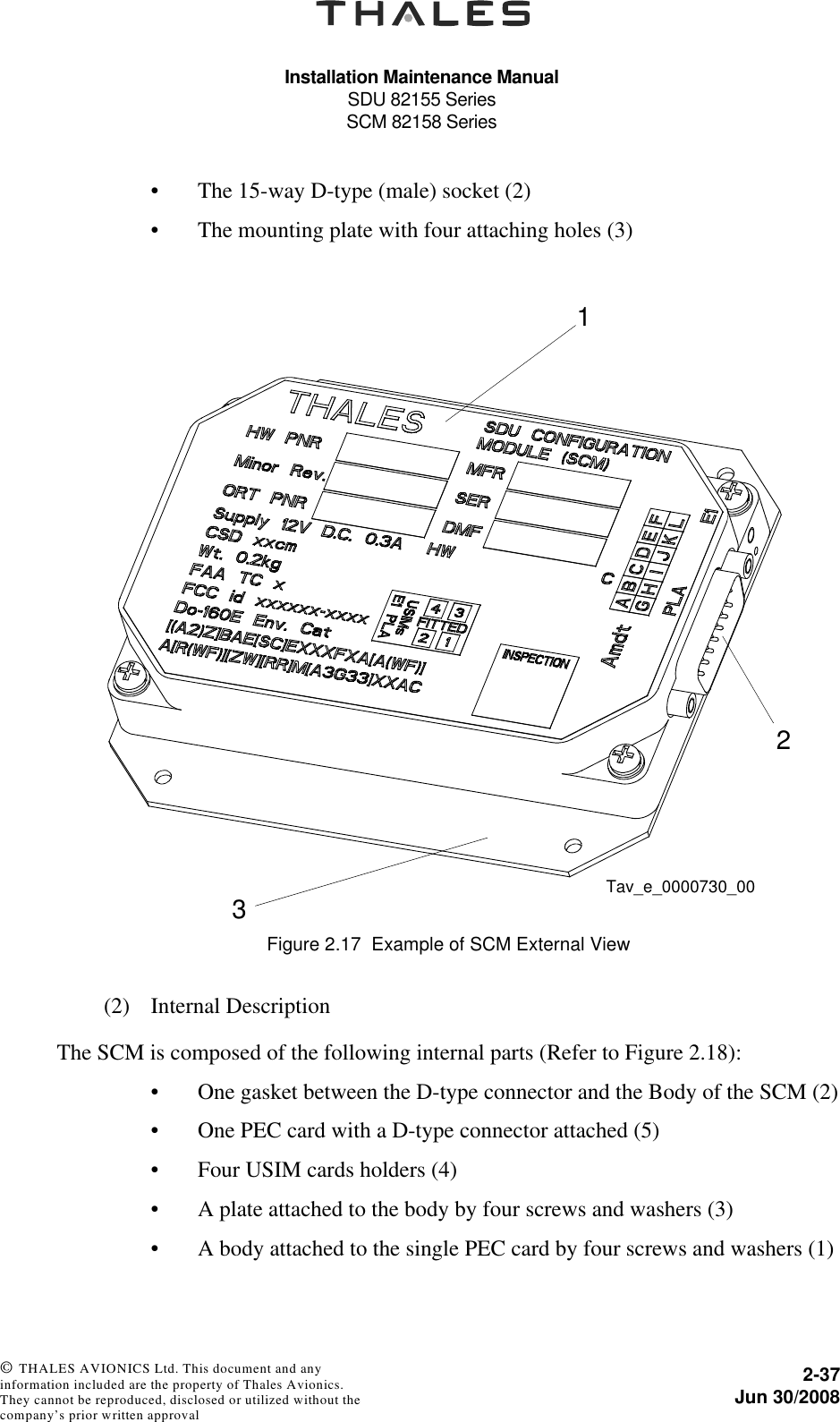 Installation Maintenance ManualSDU 82155 SeriesSCM 82158 Series2-37Jun 30/2008 © THALES AVIONICS Ltd. This document and any information included are the property of Thales Avionics. They cannot be reproduced, disclosed or utilized without the company’s prior written approval • The 15-way D-type (male) socket (2)• The mounting plate with four attaching holes (3)(2) Internal DescriptionThe SCM is composed of the following internal parts (Refer to Figure 2.18):• One gasket between the D-type connector and the Body of the SCM (2)• One PEC card with a D-type connector attached (5)• Four USIM cards holders (4)• A plate attached to the body by four screws and washers (3)• A body attached to the single PEC card by four screws and washers (1)Figure 2.17  Example of SCM External View123Tav_e_0000730_00