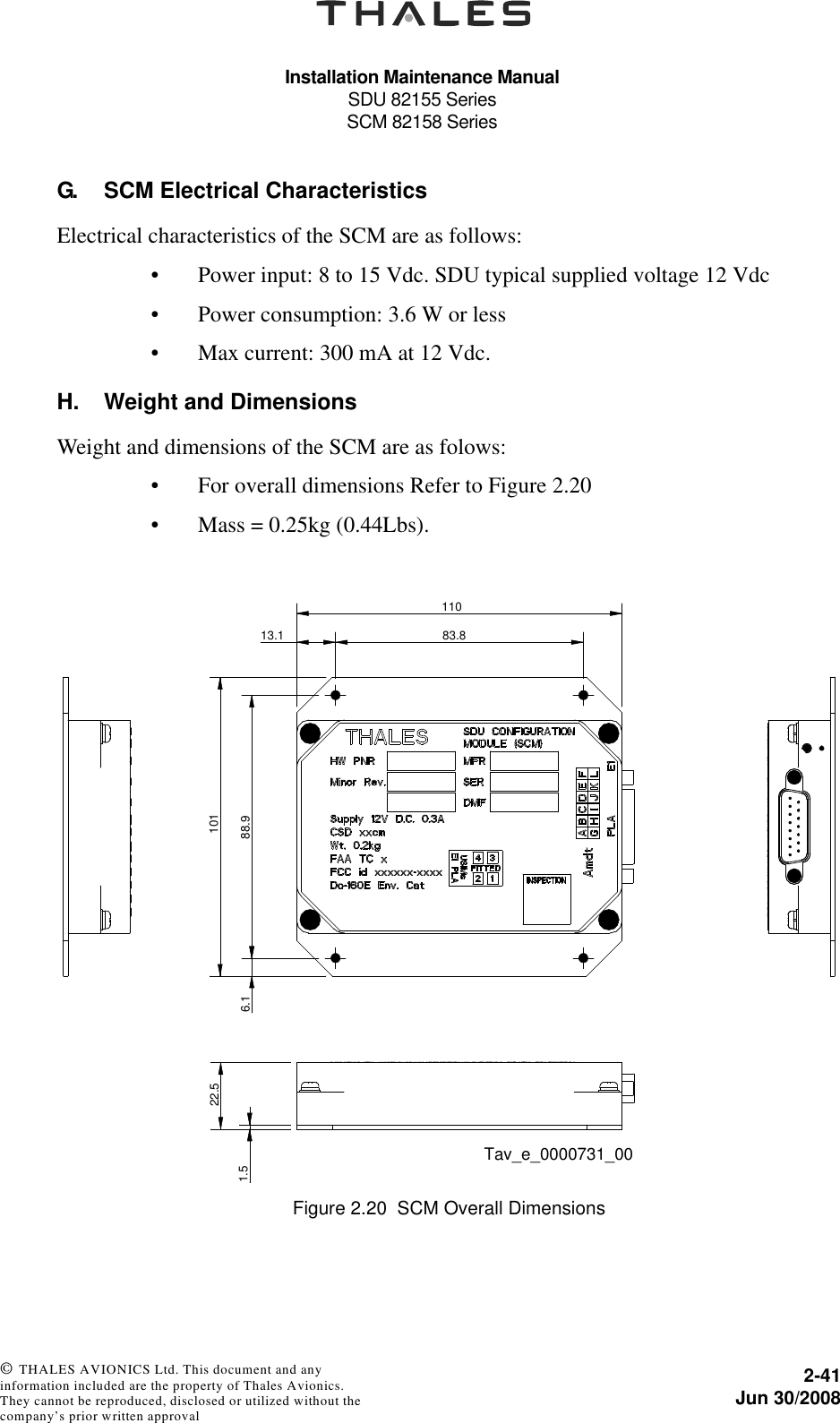 Installation Maintenance ManualSDU 82155 SeriesSCM 82158 Series2-41Jun 30/2008 © THALES AVIONICS Ltd. This document and any information included are the property of Thales Avionics. They cannot be reproduced, disclosed or utilized without the company’s prior written approval G. SCM Electrical CharacteristicsElectrical characteristics of the SCM are as follows:• Power input: 8 to 15 Vdc. SDU typical supplied voltage 12 Vdc• Power consumption: 3.6 W or less • Max current: 300 mA at 12 Vdc.H. Weight and DimensionsWeight and dimensions of the SCM are as folows:• For overall dimensions Refer to Figure 2.20• Mass = 0.25kg (0.44Lbs). Figure 2.20  SCM Overall Dimensions83.813.11106.1 88.91011.522.5Tav_e_0000731_00