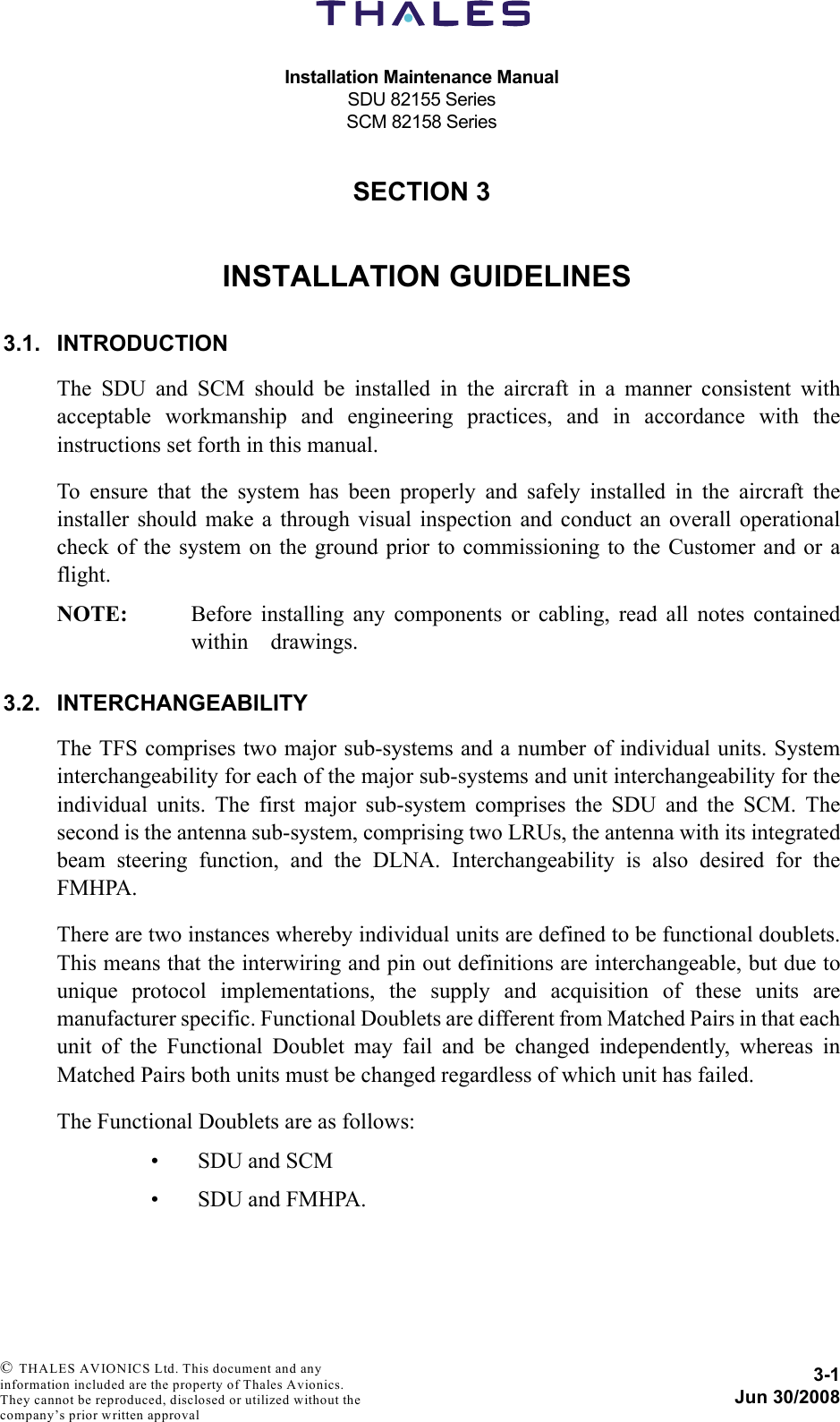 Installation Maintenance ManualSDU 82155 SeriesSCM 82158 Series3-1Jun 30/2008 © THALES AVIONICS Ltd. This document and any information included are the property of Thales Avionics. They cannot be reproduced, disclosed or utilized without the company’s prior written approval SECTION 330000INSTALLATION GUIDELINES3.1. INTRODUCTIONThe SDU and SCM should be installed in the aircraft in a manner consistent withacceptable workmanship and engineering practices, and in accordance with theinstructions set forth in this manual. To ensure that the system has been properly and safely installed in the aircraft theinstaller should make a through visual inspection and conduct an overall operationalcheck of the system on the ground prior to commissioning to the Customer and or aflight. NOTE: Before installing any components or cabling, read all notes containedwithin    drawings.3.2. INTERCHANGEABILITYThe TFS comprises two major sub-systems and a number of individual units. Systeminterchangeability for each of the major sub-systems and unit interchangeability for theindividual units. The first major sub-system comprises the SDU and the SCM. Thesecond is the antenna sub-system, comprising two LRUs, the antenna with its integratedbeam steering function, and the DLNA. Interchangeability is also desired for theFMHPA.There are two instances whereby individual units are defined to be functional doublets.This means that the interwiring and pin out definitions are interchangeable, but due tounique protocol implementations, the supply and acquisition of these units aremanufacturer specific. Functional Doublets are different from Matched Pairs in that eachunit of the Functional Doublet may fail and be changed independently, whereas inMatched Pairs both units must be changed regardless of which unit has failed.The Functional Doublets are as follows:• SDU and SCM• SDU and FMHPA.