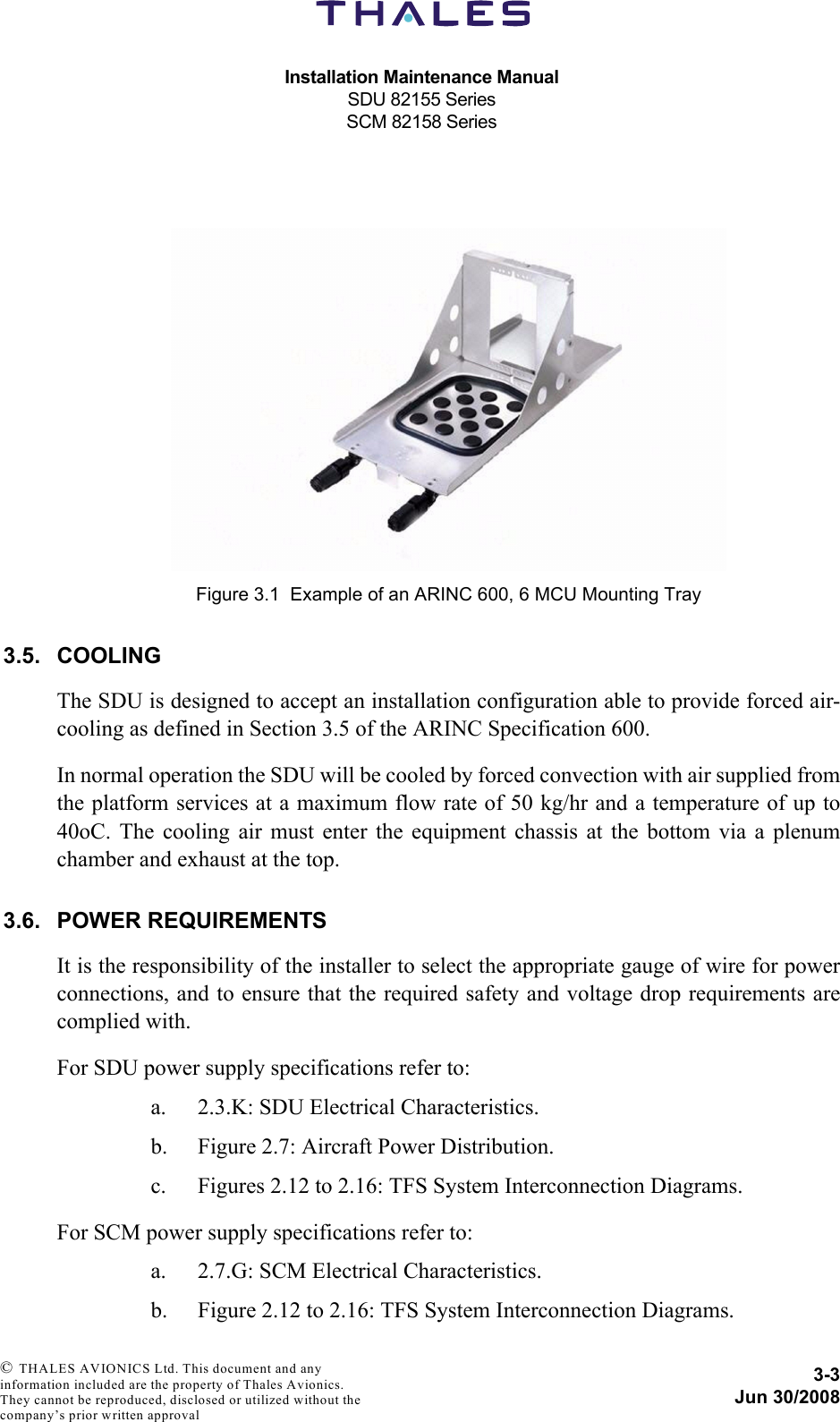 Installation Maintenance ManualSDU 82155 SeriesSCM 82158 Series3-3Jun 30/2008 © THALES AVIONICS Ltd. This document and any information included are the property of Thales Avionics. They cannot be reproduced, disclosed or utilized without the company’s prior written approval 3.5. COOLINGThe SDU is designed to accept an installation configuration able to provide forced air-cooling as defined in Section 3.5 of the ARINC Specification 600.In normal operation the SDU will be cooled by forced convection with air supplied fromthe platform services at a maximum flow rate of 50 kg/hr and a temperature of up to40oC. The cooling air must enter the equipment chassis at the bottom via a plenumchamber and exhaust at the top.3.6. POWER REQUIREMENTSIt is the responsibility of the installer to select the appropriate gauge of wire for powerconnections, and to ensure that the required safety and voltage drop requirements arecomplied with.For SDU power supply specifications refer to:a. 2.3.K: SDU Electrical Characteristics.b. Figure 2.7: Aircraft Power Distribution.c. Figures 2.12 to 2.16: TFS System Interconnection Diagrams.For SCM power supply specifications refer to:a. 2.7.G: SCM Electrical Characteristics.b. Figure 2.12 to 2.16: TFS System Interconnection Diagrams.Figure 3.1  Example of an ARINC 600, 6 MCU Mounting Tray