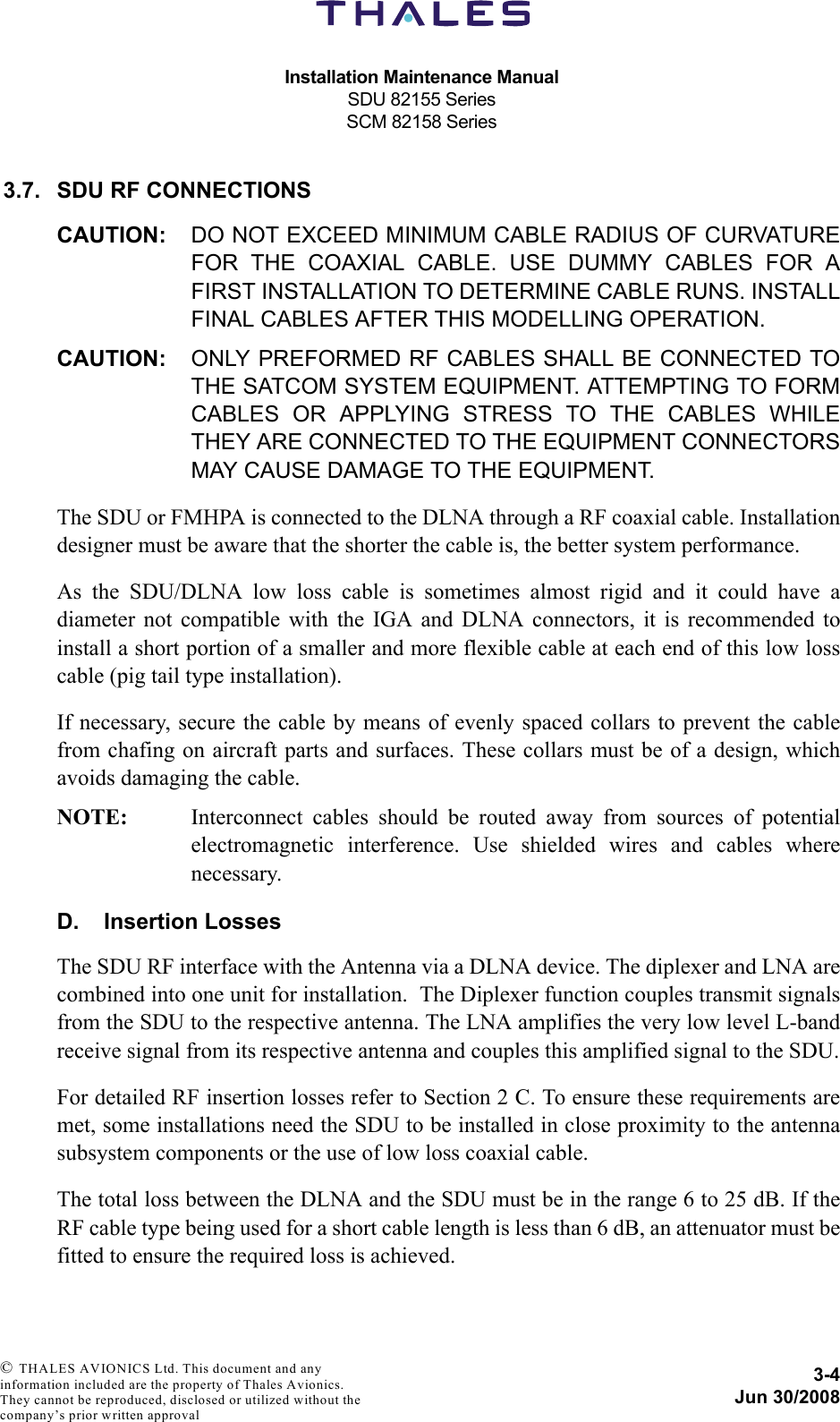 Installation Maintenance ManualSDU 82155 SeriesSCM 82158 Series3-4Jun 30/2008 © THALES AVIONICS Ltd. This document and any information included are the property of Thales Avionics. They cannot be reproduced, disclosed or utilized without the company’s prior written approval 3.7. SDU RF CONNECTIONSCAUTION: DO NOT EXCEED MINIMUM CABLE RADIUS OF CURVATUREFOR THE COAXIAL CABLE. USE DUMMY CABLES FOR AFIRST INSTALLATION TO DETERMINE CABLE RUNS. INSTALLFINAL CABLES AFTER THIS MODELLING OPERATION.CAUTION: ONLY PREFORMED RF CABLES SHALL BE CONNECTED TOTHE SATCOM SYSTEM EQUIPMENT. ATTEMPTING TO FORMCABLES OR APPLYING STRESS TO THE CABLES WHILETHEY ARE CONNECTED TO THE EQUIPMENT CONNECTORSMAY CAUSE DAMAGE TO THE EQUIPMENT.The SDU or FMHPA is connected to the DLNA through a RF coaxial cable. Installationdesigner must be aware that the shorter the cable is, the better system performance.As the SDU/DLNA low loss cable is sometimes almost rigid and it could have adiameter not compatible with the IGA and DLNA connectors, it is recommended toinstall a short portion of a smaller and more flexible cable at each end of this low losscable (pig tail type installation).If necessary, secure the cable by means of evenly spaced collars to prevent the cablefrom chafing on aircraft parts and surfaces. These collars must be of a design, whichavoids damaging the cable.NOTE: Interconnect cables should be routed away from sources of potentialelectromagnetic interference. Use shielded wires and cables wherenecessary.D. Insertion LossesThe SDU RF interface with the Antenna via a DLNA device. The diplexer and LNA arecombined into one unit for installation.  The Diplexer function couples transmit signalsfrom the SDU to the respective antenna. The LNA amplifies the very low level L-bandreceive signal from its respective antenna and couples this amplified signal to the SDU.For detailed RF insertion losses refer to Section 2 C. To ensure these requirements aremet, some installations need the SDU to be installed in close proximity to the antennasubsystem components or the use of low loss coaxial cable.The total loss between the DLNA and the SDU must be in the range 6 to 25 dB. If theRF cable type being used for a short cable length is less than 6 dB, an attenuator must befitted to ensure the required loss is achieved.