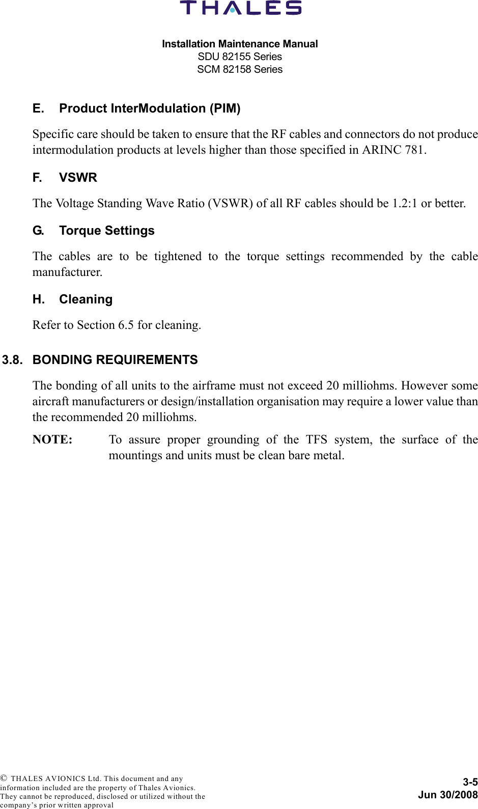 Installation Maintenance ManualSDU 82155 SeriesSCM 82158 Series3-5Jun 30/2008 © THALES AVIONICS Ltd. This document and any information included are the property of Thales Avionics. They cannot be reproduced, disclosed or utilized without the company’s prior written approval E. Product InterModulation (PIM)Specific care should be taken to ensure that the RF cables and connectors do not produceintermodulation products at levels higher than those specified in ARINC 781.F. VSWRThe Voltage Standing Wave Ratio (VSWR) of all RF cables should be 1.2:1 or better.G. Torque SettingsThe cables are to be tightened to the torque settings recommended by the cablemanufacturer.H. CleaningRefer to Section 6.5 for cleaning.3.8. BONDING REQUIREMENTSThe bonding of all units to the airframe must not exceed 20 milliohms. However someaircraft manufacturers or design/installation organisation may require a lower value thanthe recommended 20 milliohms.NOTE: To assure proper grounding of the TFS system, the surface of themountings and units must be clean bare metal.