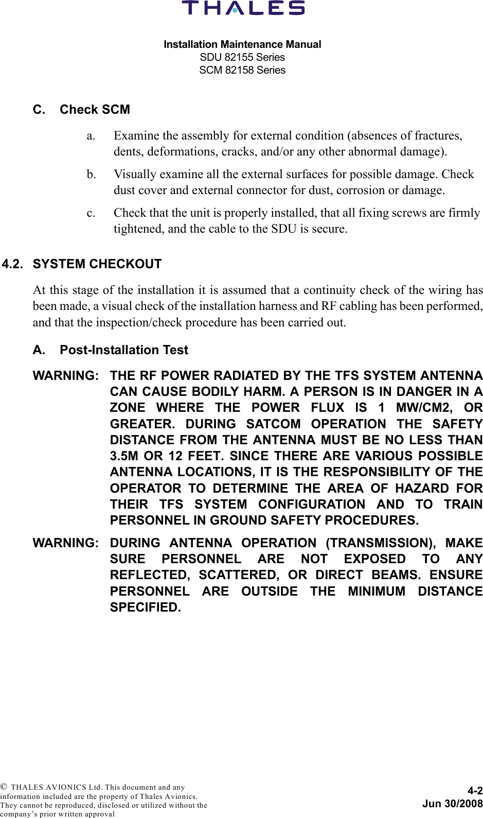 Installation Maintenance ManualSDU 82155 SeriesSCM 82158 Series4-2Jun 30/2008 © THALES AVIONICS Ltd. This document and any information included are the property of Thales Avionics. They cannot be reproduced, disclosed or utilized without the company’s prior written approval C. Check SCMa. Examine the assembly for external condition (absences of fractures, dents, deformations, cracks, and/or any other abnormal damage).b. Visually examine all the external surfaces for possible damage. Check dust cover and external connector for dust, corrosion or damage.c. Check that the unit is properly installed, that all fixing screws are firmly tightened, and the cable to the SDU is secure.4.2. SYSTEM CHECKOUTAt this stage of the installation it is assumed that a continuity check of the wiring hasbeen made, a visual check of the installation harness and RF cabling has been performed,and that the inspection/check procedure has been carried out.A. Post-Installation TestWARNING: THE RF POWER RADIATED BY THE TFS SYSTEM ANTENNACAN CAUSE BODILY HARM. A PERSON IS IN DANGER IN AZONE WHERE THE POWER FLUX IS 1 MW/CM2, ORGREATER. DURING SATCOM OPERATION THE SAFETYDISTANCE FROM THE ANTENNA MUST BE NO LESS THAN3.5M OR 12 FEET. SINCE THERE ARE VARIOUS POSSIBLEANTENNA LOCATIONS, IT IS THE RESPONSIBILITY OF THEOPERATOR TO DETERMINE THE AREA OF HAZARD FORTHEIR TFS SYSTEM CONFIGURATION AND TO TRAINPERSONNEL IN GROUND SAFETY PROCEDURES.WARNING: DURING ANTENNA OPERATION (TRANSMISSION), MAKESURE PERSONNEL ARE NOT EXPOSED TO ANYREFLECTED, SCATTERED, OR DIRECT BEAMS. ENSUREPERSONNEL ARE OUTSIDE THE MINIMUM DISTANCESPECIFIED.