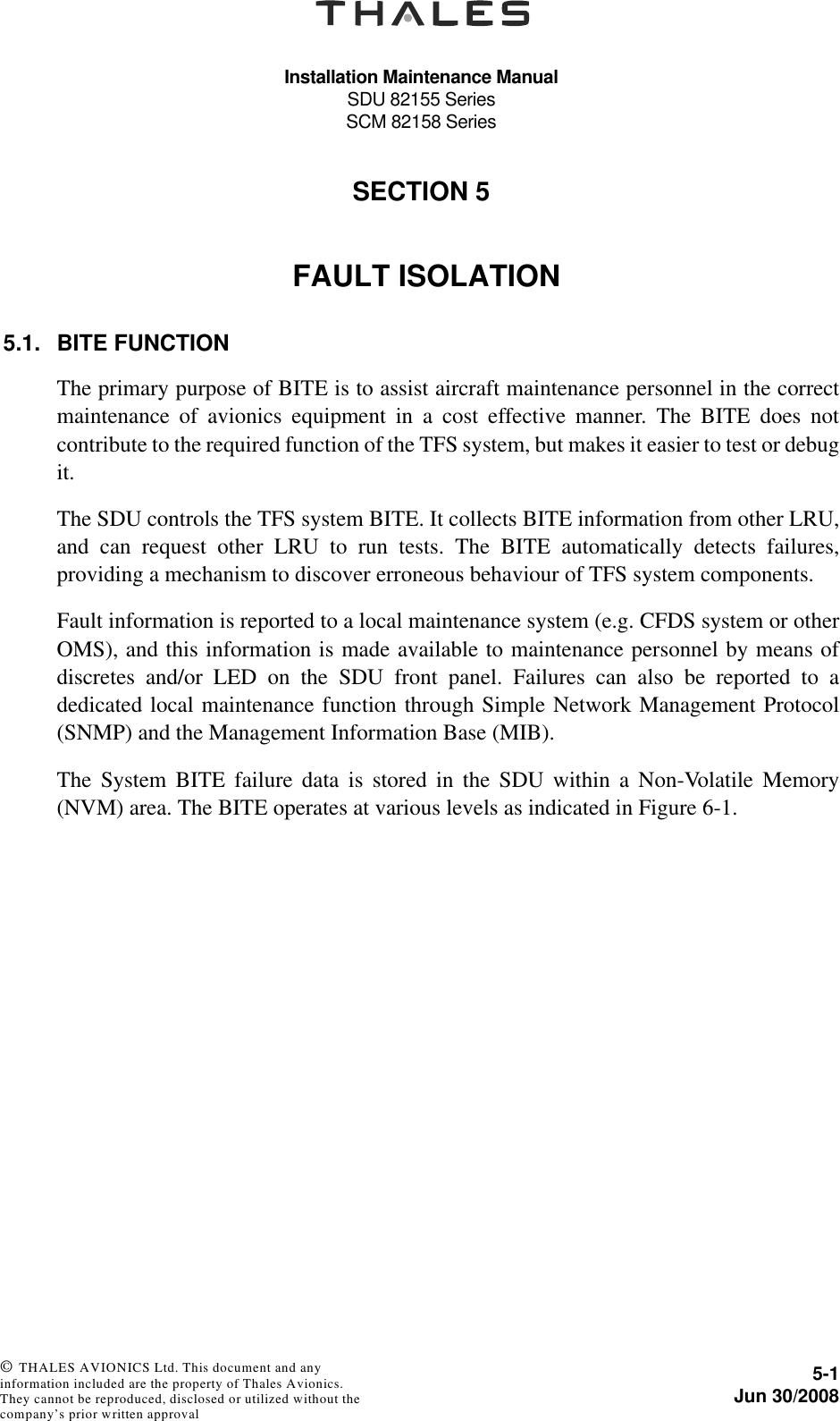 Installation Maintenance ManualSDU 82155 SeriesSCM 82158 Series5-1Jun 30/2008 © THALES AVIONICS Ltd. This document and any information included are the property of Thales Avionics. They cannot be reproduced, disclosed or utilized without the company’s prior written approval SECTION 550000FAULT ISOLATION5.1. BITE FUNCTIONThe primary purpose of BITE is to assist aircraft maintenance personnel in the correctmaintenance of avionics equipment in a cost effective manner. The BITE does notcontribute to the required function of the TFS system, but makes it easier to test or debugit.The SDU controls the TFS system BITE. It collects BITE information from other LRU,and can request other LRU to run tests. The BITE automatically detects failures,providing a mechanism to discover erroneous behaviour of TFS system components.Fault information is reported to a local maintenance system (e.g. CFDS system or otherOMS), and this information is made available to maintenance personnel by means ofdiscretes and/or LED on the SDU front panel. Failures can also be reported to adedicated local maintenance function through Simple Network Management Protocol(SNMP) and the Management Information Base (MIB).The System BITE failure data is stored in the SDU within a Non-Volatile Memory(NVM) area. The BITE operates at various levels as indicated in Figure 6-1.