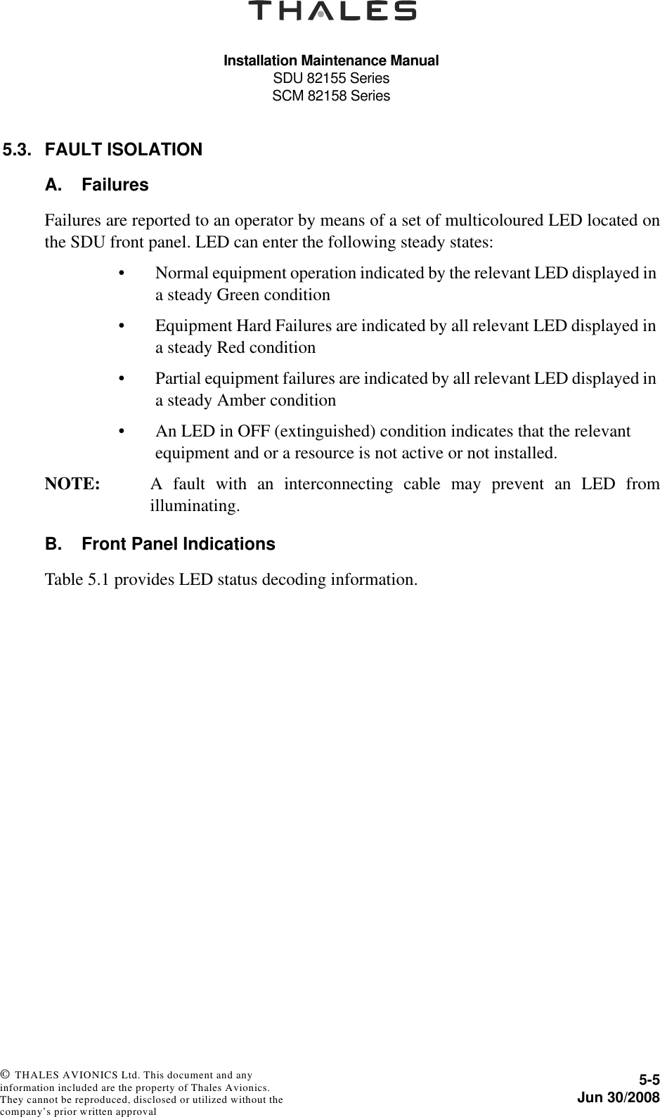 Installation Maintenance ManualSDU 82155 SeriesSCM 82158 Series5-5Jun 30/2008 © THALES AVIONICS Ltd. This document and any information included are the property of Thales Avionics. They cannot be reproduced, disclosed or utilized without the company’s prior written approval 5.3. FAULT ISOLATIONA. FailuresFailures are reported to an operator by means of a set of multicoloured LED located onthe SDU front panel. LED can enter the following steady states:• Normal equipment operation indicated by the relevant LED displayed in a steady Green condition • Equipment Hard Failures are indicated by all relevant LED displayed in a steady Red condition• Partial equipment failures are indicated by all relevant LED displayed in a steady Amber condition• An LED in OFF (extinguished) condition indicates that the relevant equipment and or a resource is not active or not installed.NOTE: A fault with an interconnecting cable may prevent an LED fromilluminating.B. Front Panel IndicationsTable 5.1 provides LED status decoding information.