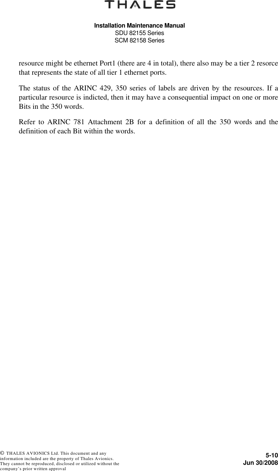 Installation Maintenance ManualSDU 82155 SeriesSCM 82158 Series5-10Jun 30/2008 © THALES AVIONICS Ltd. This document and any information included are the property of Thales Avionics. They cannot be reproduced, disclosed or utilized without the company’s prior written approval resource might be ethernet Port1 (there are 4 in total), there also may be a tier 2 resorcethat represents the state of all tier 1 ethernet ports.The status of the ARINC 429, 350 series of labels are driven by the resources. If aparticular resource is indicted, then it may have a consequential impact on one or moreBits in the 350 words.Refer to ARINC 781 Attachment 2B for a definition of all the 350 words and thedefinition of each Bit within the words.