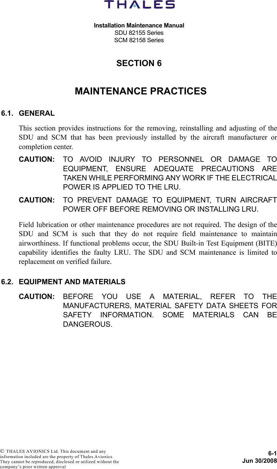 Installation Maintenance ManualSDU 82155 SeriesSCM 82158 Series6-1Jun 30/2008 © THALES AVIONICS Ltd. This document and any information included are the property of Thales Avionics. They cannot be reproduced, disclosed or utilized without the company’s prior written approval SECTION 660000MAINTENANCE PRACTICES6.1. GENERALThis section provides instructions for the removing, reinstalling and adjusting of theSDU and SCM that has been previously installed by the aircraft manufacturer orcompletion center.CAUTION: TO AVOID INJURY TO PERSONNEL OR DAMAGE TOEQUIPMENT, ENSURE ADEQUATE PRECAUTIONS ARETAKEN WHILE PERFORMING ANY WORK IF THE ELECTRICALPOWER IS APPLIED TO THE LRU.CAUTION: TO PREVENT DAMAGE TO EQUIPMENT, TURN AIRCRAFTPOWER OFF BEFORE REMOVING OR INSTALLING LRU.Field lubrication or other maintenance procedures are not required. The design of theSDU and SCM is such that they do not require field maintenance to maintainairworthiness. If functional problems occur, the SDU Built-in Test Equipment (BITE)capability identifies the faulty LRU. The SDU and SCM maintenance is limited toreplacement on verified failure.6.2. EQUIPMENT AND MATERIALSCAUTION: BEFORE YOU USE A MATERIAL, REFER TO THEMANUFACTURERS‚ MATERIAL SAFETY DATA SHEETS FORSAFETY INFORMATION. SOME MATERIALS CAN BEDANGEROUS.