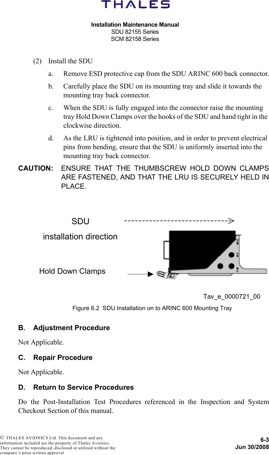 Installation Maintenance ManualSDU 82155 SeriesSCM 82158 Series6-3Jun 30/2008 © THALES AVIONICS Ltd. This document and any information included are the property of Thales Avionics. They cannot be reproduced, disclosed or utilized without the company’s prior written approval (2) Install the SDUa. Remove ESD protective cap from the SDU ARINC 600 back connector.b. Carefully place the SDU on its mounting tray and slide it towards the mounting tray back connector.c. When the SDU is fully engaged into the connector raise the mounting tray Hold Down Clamps over the hooks of the SDU and hand tight in the clockwise direction.d. As the LRU is tightened into position, and in order to prevent electrical pins from bending, ensure that the SDU is uniformly inserted into the mounting tray back connector.CAUTION: ENSURE THAT THE THUMBSCREW HOLD DOWN CLAMPSARE FASTENED, AND THAT THE LRU IS SECURELY HELD INPLACE.B. Adjustment ProcedureNot Applicable.C. Repair ProcedureNot Applicable.D. Return to Service ProceduresDo the Post-Installation Test Procedures referenced in the Inspection and SystemCheckout Section of this manual.Figure 6.2  SDU Installation on to ARINC 600 Mounting Tray SDU installation direction Hold Down Clamps Tav_e_0000721_00