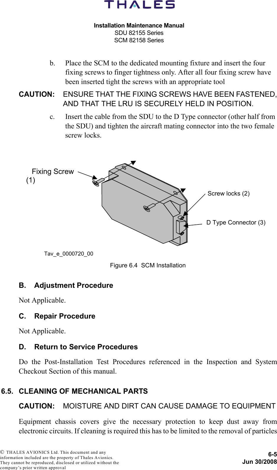 Installation Maintenance ManualSDU 82155 SeriesSCM 82158 Series6-5Jun 30/2008 © THALES AVIONICS Ltd. This document and any information included are the property of Thales Avionics. They cannot be reproduced, disclosed or utilized without the company’s prior written approval b. Place the SCM to the dedicated mounting fixture and insert the four fixing screws to finger tightness only. After all four fixing screw have been inserted tight the screws with an appropriate toolCAUTION: ENSURE THAT THE FIXING SCREWS HAVE BEEN FASTENED,AND THAT THE LRU IS SECURELY HELD IN POSITION.c. Insert the cable from the SDU to the D Type connector (other half from the SDU) and tighten the aircraft mating connector into the two female screw locks.B. Adjustment ProcedureNot Applicable.C. Repair ProcedureNot Applicable.D. Return to Service ProceduresDo the Post-Installation Test Procedures referenced in the Inspection and SystemCheckout Section of this manual.6.5. CLEANING OF MECHANICAL PARTSCAUTION: MOISTURE AND DIRT CAN CAUSE DAMAGE TO EQUIPMENTEquipment chassis covers give the necessary protection to keep dust away fromelectronic circuits. If cleaning is required this has to be limited to the removal of particlesFigure 6.4  SCM Installation  D Type Connector (3)    Fixing Screw (1) Screw locks (2) Tav_e_0000720_00