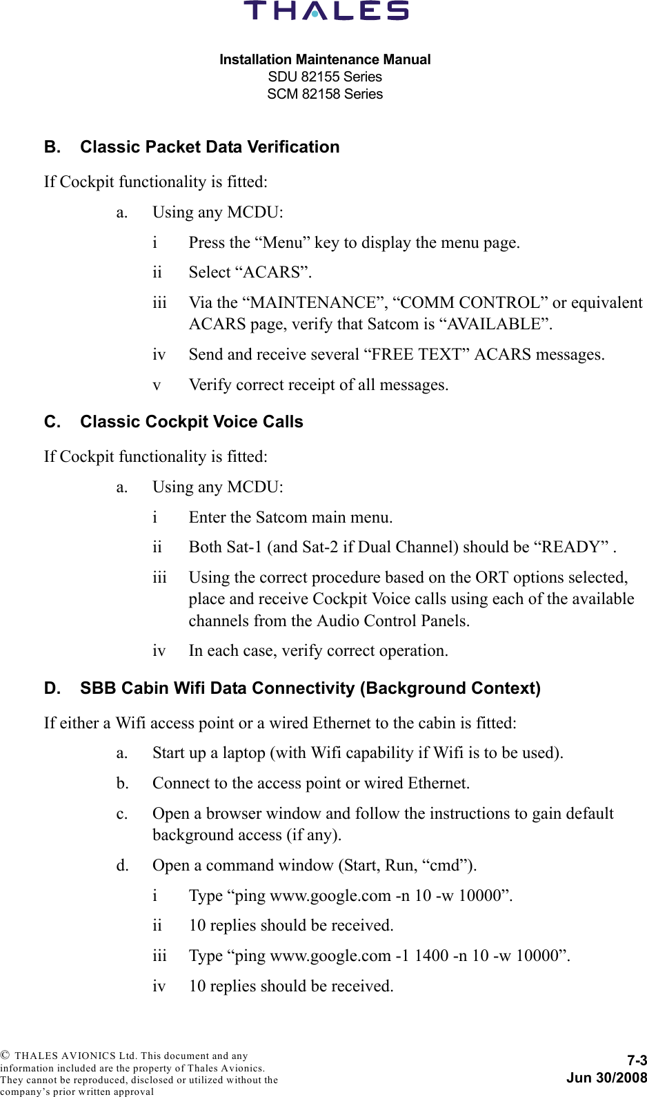 Installation Maintenance ManualSDU 82155 SeriesSCM 82158 Series7-3Jun 30/2008 © THALES AVIONICS Ltd. This document and any information included are the property of Thales Avionics. They cannot be reproduced, disclosed or utilized without the company’s prior written approval B. Classic Packet Data VerificationIf Cockpit functionality is fitted:a. Using any MCDU:i Press the “Menu” key to display the menu page.ii Select “ACARS”.iii Via the “MAINTENANCE”, “COMM CONTROL” or equivalent ACARS page, verify that Satcom is “AVAILABLE”.iv Send and receive several “FREE TEXT” ACARS messages.v Verify correct receipt of all messages.C. Classic Cockpit Voice CallsIf Cockpit functionality is fitted:a. Using any MCDU:i Enter the Satcom main menu.ii Both Sat-1 (and Sat-2 if Dual Channel) should be “READY” .iii Using the correct procedure based on the ORT options selected, place and receive Cockpit Voice calls using each of the available channels from the Audio Control Panels.iv In each case, verify correct operation.D. SBB Cabin Wifi Data Connectivity (Background Context)If either a Wifi access point or a wired Ethernet to the cabin is fitted:a. Start up a laptop (with Wifi capability if Wifi is to be used).b. Connect to the access point or wired Ethernet.c. Open a browser window and follow the instructions to gain default background access (if any).d. Open a command window (Start, Run, “cmd”).i Type “ping www.google.com -n 10 -w 10000”.ii 10 replies should be received.iii Type “ping www.google.com -1 1400 -n 10 -w 10000”.iv 10 replies should be received.