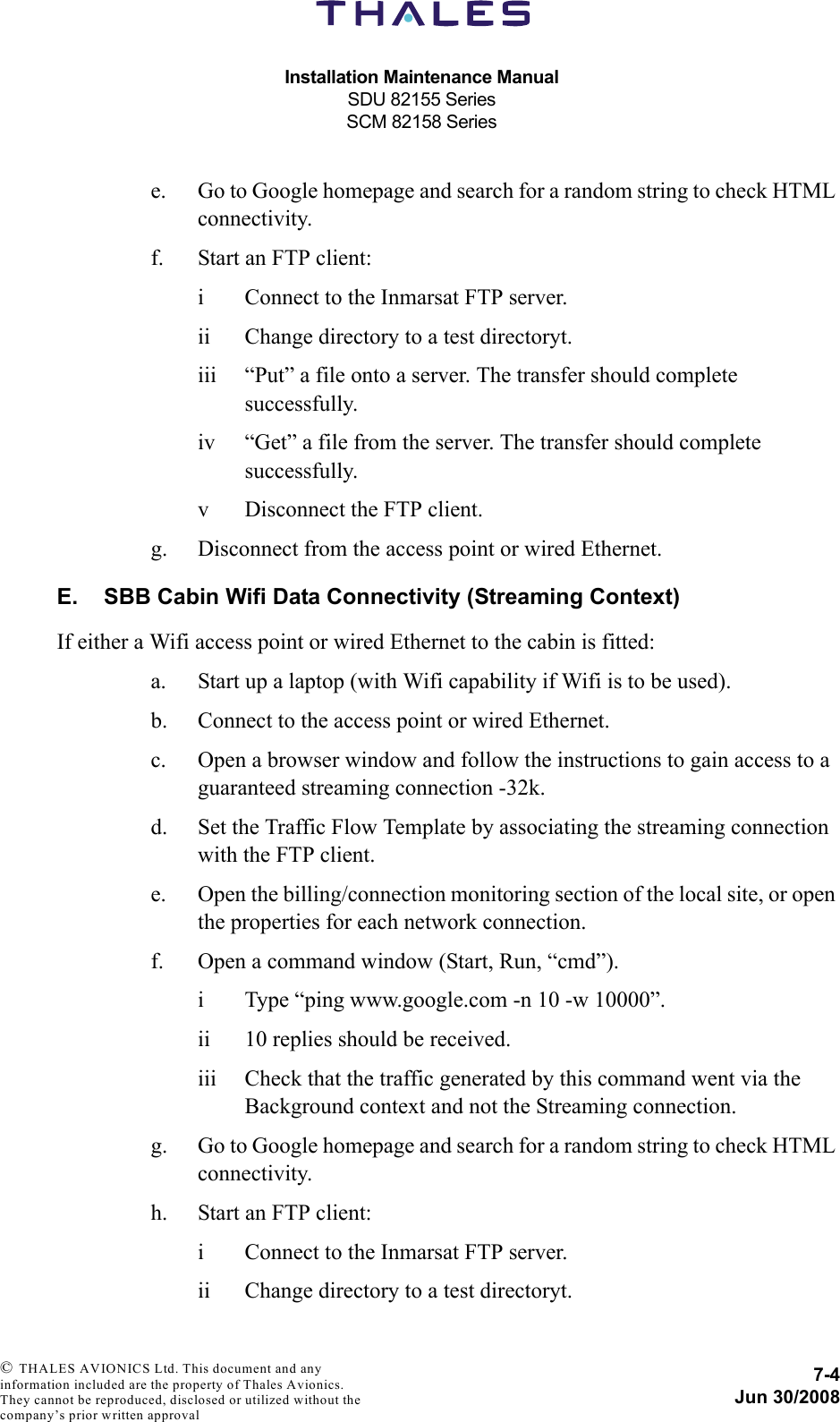 Installation Maintenance ManualSDU 82155 SeriesSCM 82158 Series7-4Jun 30/2008 © THALES AVIONICS Ltd. This document and any information included are the property of Thales Avionics. They cannot be reproduced, disclosed or utilized without the company’s prior written approval e. Go to Google homepage and search for a random string to check HTML connectivity.f. Start an FTP client:i Connect to the Inmarsat FTP server.ii Change directory to a test directoryt.iii “Put” a file onto a server. The transfer should complete successfully.iv “Get” a file from the server. The transfer should complete successfully.v Disconnect the FTP client.g. Disconnect from the access point or wired Ethernet.E. SBB Cabin Wifi Data Connectivity (Streaming Context)If either a Wifi access point or wired Ethernet to the cabin is fitted:a. Start up a laptop (with Wifi capability if Wifi is to be used).b. Connect to the access point or wired Ethernet.c. Open a browser window and follow the instructions to gain access to a guaranteed streaming connection -32k.d. Set the Traffic Flow Template by associating the streaming connection with the FTP client.e. Open the billing/connection monitoring section of the local site, or open the properties for each network connection.f. Open a command window (Start, Run, “cmd”).i Type “ping www.google.com -n 10 -w 10000”.ii 10 replies should be received.iii Check that the traffic generated by this command went via the Background context and not the Streaming connection.g. Go to Google homepage and search for a random string to check HTML connectivity.h. Start an FTP client:i Connect to the Inmarsat FTP server.ii Change directory to a test directoryt.
