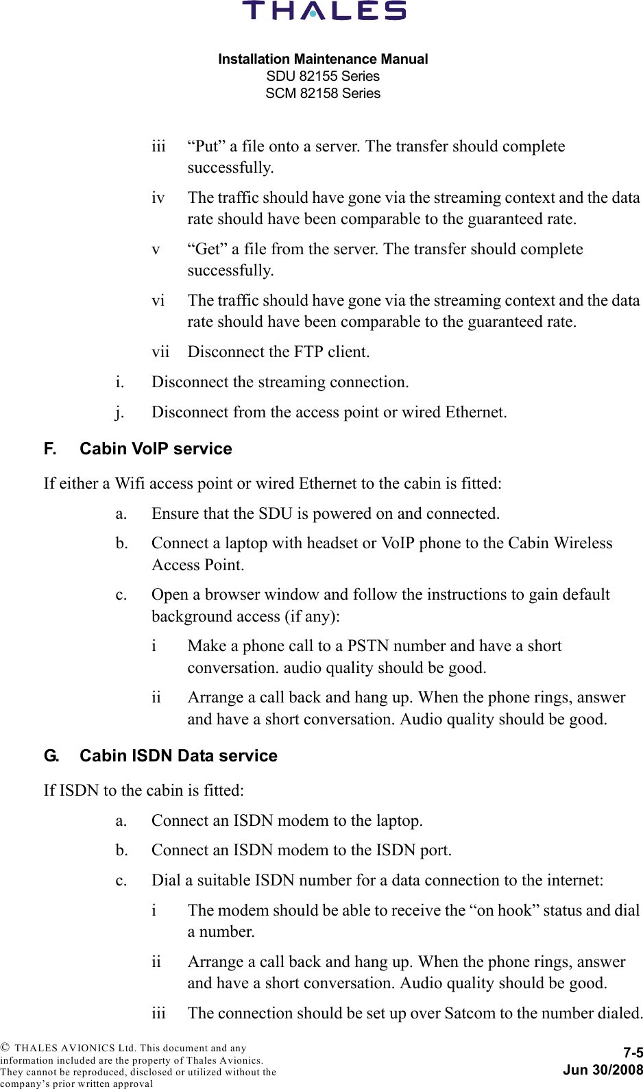 Installation Maintenance ManualSDU 82155 SeriesSCM 82158 Series7-5Jun 30/2008 © THALES AVIONICS Ltd. This document and any information included are the property of Thales Avionics. They cannot be reproduced, disclosed or utilized without the company’s prior written approval iii “Put” a file onto a server. The transfer should complete successfully.iv The traffic should have gone via the streaming context and the data rate should have been comparable to the guaranteed rate.v “Get” a file from the server. The transfer should complete successfully.vi The traffic should have gone via the streaming context and the data rate should have been comparable to the guaranteed rate.vii Disconnect the FTP client.i. Disconnect the streaming connection.j. Disconnect from the access point or wired Ethernet.F. Cabin VoIP serviceIf either a Wifi access point or wired Ethernet to the cabin is fitted:a. Ensure that the SDU is powered on and connected.b. Connect a laptop with headset or VoIP phone to the Cabin Wireless Access Point.c. Open a browser window and follow the instructions to gain default background access (if any):i Make a phone call to a PSTN number and have a short conversation. audio quality should be good.ii Arrange a call back and hang up. When the phone rings, answer and have a short conversation. Audio quality should be good.G. Cabin ISDN Data serviceIf ISDN to the cabin is fitted:a. Connect an ISDN modem to the laptop.b. Connect an ISDN modem to the ISDN port.c. Dial a suitable ISDN number for a data connection to the internet:i The modem should be able to receive the “on hook” status and dial a number.ii Arrange a call back and hang up. When the phone rings, answer and have a short conversation. Audio quality should be good.iii The connection should be set up over Satcom to the number dialed.