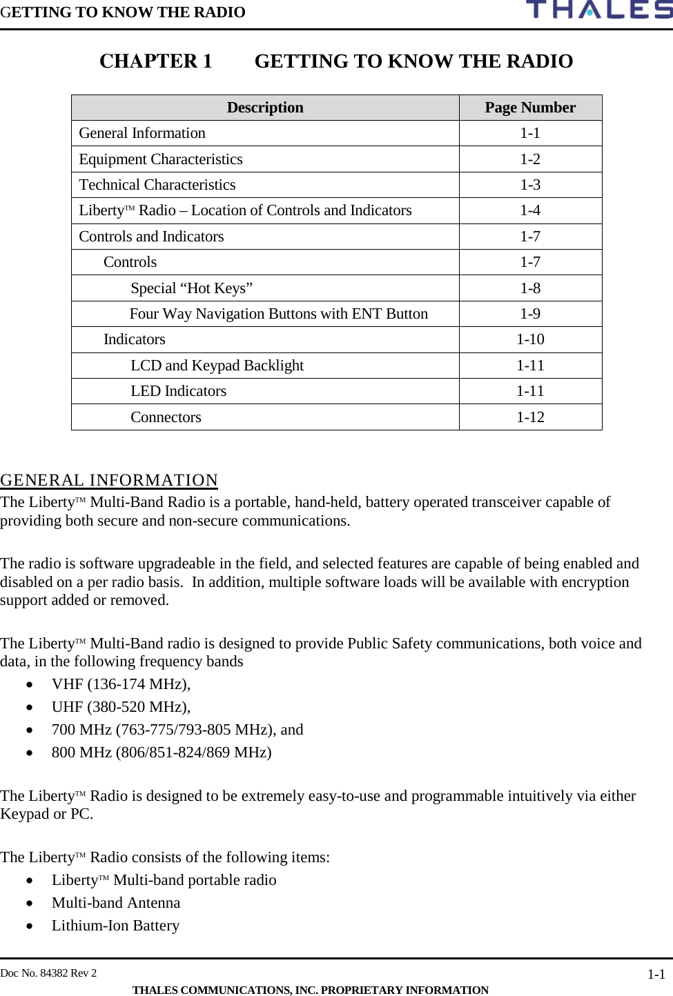 GETTING TO KNOW THE RADIO        Doc No. 84382 Rev 2     THALES COMMUNICATIONS, INC. PROPRIETARY INFORMATION 1-1 CHAPTER 1 GETTING TO KNOW THE RADIO   Description Page Number General Information  1-1 Equipment Characteristics  1-2 Technical Characteristics  1-3 LibertyTM Radio – Location of Controls and Indicators  1-4 Controls and Indicators  1-7 Controls   1-7  Special “Hot Keys”  1-8  Four Way Navigation Buttons with ENT Button  1-9 Indicators  1-10  LCD and Keypad Backlight  1-11  LED Indicators  1-11  Connectors  1-12   GENERAL INFORMATION The LibertyTM Multi-Band Radio is a portable, hand-held, battery operated transceiver capable of providing both secure and non-secure communications.    The radio is software upgradeable in the field, and selected features are capable of being enabled and disabled on a per radio basis.  In addition, multiple software loads will be available with encryption support added or removed.  The LibertyTM Multi-Band radio is designed to provide Public Safety communications, both voice and data, in the following frequency bands  • VHF (136-174 MHz),  • UHF (380-520 MHz),  • 700 MHz (763-775/793-805 MHz), and  • 800 MHz (806/851-824/869 MHz)  The LibertyTM Radio is designed to be extremely easy-to-use and programmable intuitively via either Keypad or PC.    The LibertyTM Radio consists of the following items: • LibertyTM Multi-band portable radio  • Multi-band Antenna • Lithium-Ion Battery  