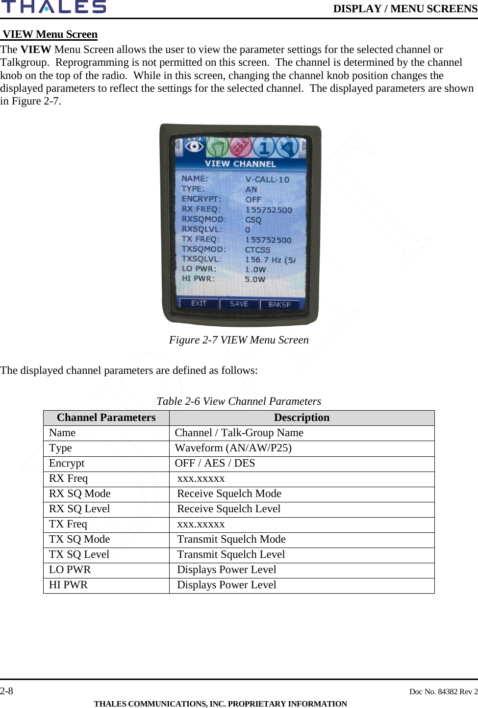    DISPLAY / MENU SCREENS   2-8    Doc No. 84382 Rev 2  THALES COMMUNICATIONS, INC. PROPRIETARY INFORMATION  VIEW Menu Screen The VIEW Menu Screen allows the user to view the parameter settings for the selected channel or Talkgroup.  Reprogramming is not permitted on this screen.  The channel is determined by the channel knob on the top of the radio.  While in this screen, changing the channel knob position changes the displayed parameters to reflect the settings for the selected channel.  The displayed parameters are shown in Figure 2-7.  Figure 2-7 VIEW Menu Screen   The displayed channel parameters are defined as follows:  Table 2-6 View Channel Parameters     Channel Parameters  Description Name Channel / Talk-Group Name Type Waveform (AN/AW/P25) Encrypt OFF / AES / DES RX Freq xxx.xxxxx RX SQ Mode Receive Squelch Mode  RX SQ Level  Receive Squelch Level TX Freq xxx.xxxxx TX SQ Mode Transmit Squelch Mode  TX SQ Level  Transmit Squelch Level LO PWR Displays Power Level HI PWR Displays Power Level     