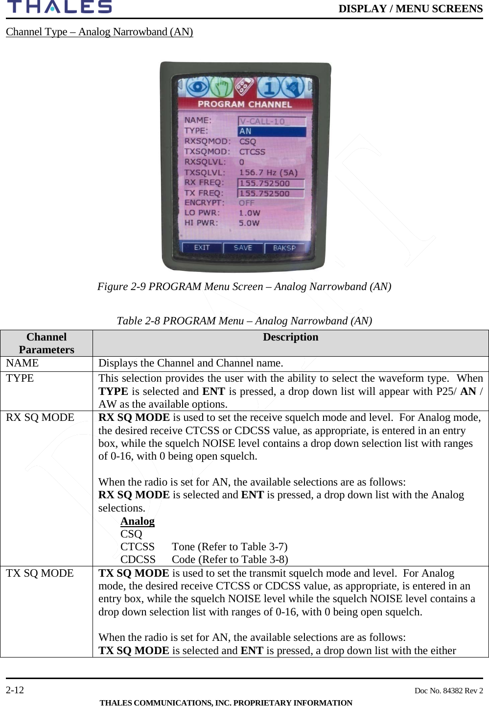    DISPLAY / MENU SCREENS   2-12    Doc No. 84382 Rev 2  THALES COMMUNICATIONS, INC. PROPRIETARY INFORMATION Channel Type – Analog Narrowband (AN)    Figure 2-9 PROGRAM Menu Screen – Analog Narrowband (AN)      Table 2-8 PROGRAM Menu – Analog Narrowband (AN)       Channel Parameters  Description NAME Displays the Channel and Channel name.  TYPE This selection provides the user with the ability to select the waveform type.  When TYPE is selected and ENT is pressed, a drop down list will appear with P25/ AN / AW as the available options. RX SQ MODE RX SQ MODE is used to set the receive squelch mode and level.  For Analog mode, the desired receive CTCSS or CDCSS value, as appropriate, is entered in an entry box, while the squelch NOISE level contains a drop down selection list with ranges of 0-16, with 0 being open squelch.     When the radio is set for AN, the available selections are as follows: RX SQ MODE is selected and ENT is pressed, a drop down list with the Analog selections.  Analog CSQ CTCSS  Tone (Refer to Table 3-7) CDCSS  Code (Refer to Table 3-8) TX SQ MODE TX SQ MODE is used to set the transmit squelch mode and level.  For Analog mode, the desired receive CTCSS or CDCSS value, as appropriate, is entered in an entry box, while the squelch NOISE level while the squelch NOISE level contains a drop down selection list with ranges of 0-16, with 0 being open squelch.     When the radio is set for AN, the available selections are as follows: TX SQ MODE is selected and ENT is pressed, a drop down list with the either 