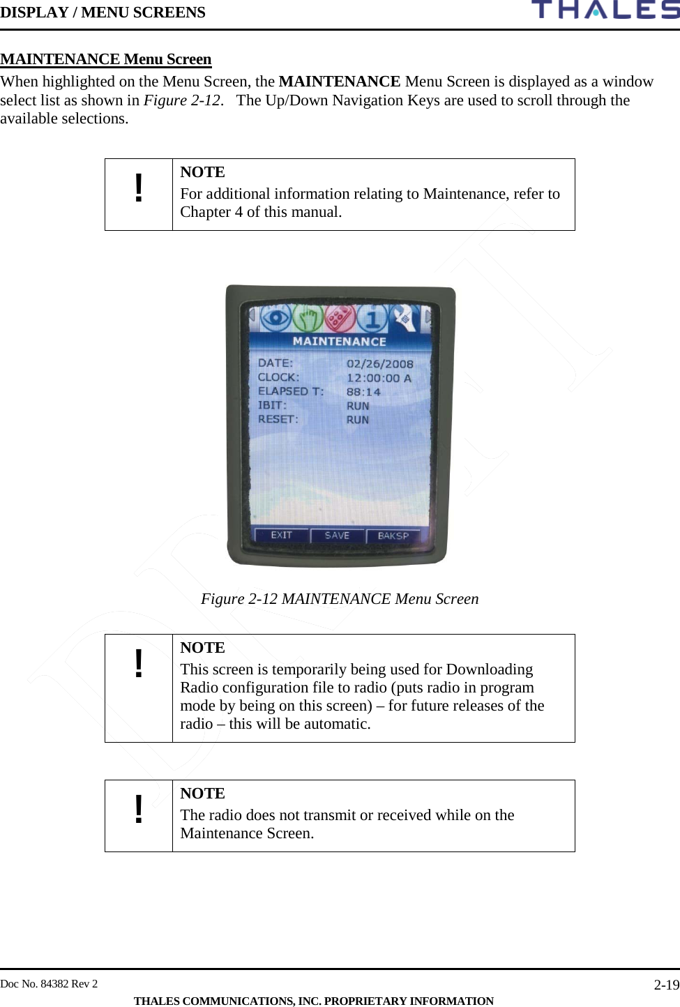 DISPLAY / MENU SCREENS         Doc No. 84382 Rev 2     THALES COMMUNICATIONS, INC. PROPRIETARY INFORMATION 2-19 MAINTENANCE Menu Screen  When highlighted on the Menu Screen, the MAINTENANCE Menu Screen is displayed as a window select list as shown in Figure 2-12.   The Up/Down Navigation Keys are used to scroll through the available selections.  ! NOTE For additional information relating to Maintenance, refer to Chapter 4 of this manual.     Figure 2-12 MAINTENANCE Menu Screen     ! NOTE This screen is temporarily being used for Downloading Radio configuration file to radio (puts radio in program mode by being on this screen) – for future releases of the radio – this will be automatic.   ! NOTE The radio does not transmit or received while on the Maintenance Screen.       