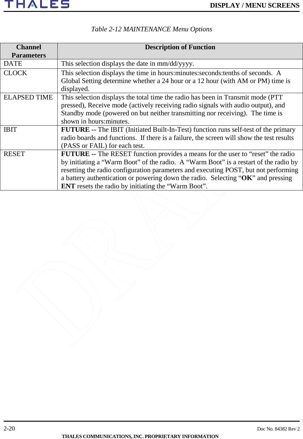    DISPLAY / MENU SCREENS   2-20    Doc No. 84382 Rev 2  THALES COMMUNICATIONS, INC. PROPRIETARY INFORMATION  Table 2-12 MAINTENANCE Menu Options  Channel Parameters Description of Function DATE This selection displays the date in mm/dd/yyyy.   CLOCK This selection displays the time in hours:minutes:seconds:tenths of seconds.  A Global Setting determine whether a 24 hour or a 12 hour (with AM or PM) time is displayed.   ELAPSED TIME This selection displays the total time the radio has been in Transmit mode (PTT pressed), Receive mode (actively receiving radio signals with audio output), and Standby mode (powered on but neither transmitting nor receiving).  The time is shown in hours:minutes.   IBIT FUTURE -- The IBIT (Initiated Built-In-Test) function runs self-test of the primary radio boards and functions.  If there is a failure, the screen will show the test results (PASS or FAIL) for each test. RESET FUTURE -- The RESET function provides a means for the user to “reset” the radio by initiating a “Warm Boot” of the radio.  A “Warm Boot” is a restart of the radio by resetting the radio configuration parameters and executing POST, but not performing a battery authentication or powering down the radio.  Selecting “OK” and pressing ENT resets the radio by initiating the “Warm Boot”.      