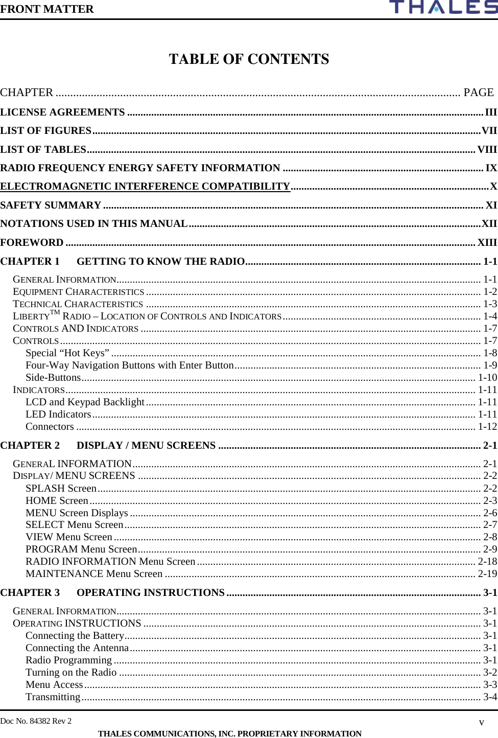 FRONT MATTER    Doc No. 84382 Rev 2     THALES COMMUNICATIONS, INC. PROPRIETARY INFORMATION v  TABLE OF CONTENTS  CHAPTER .......................................................................................................................................... PAGE LICENSE AGREEMENTS ..................................................................................................................................... III LIST OF FIGURES ................................................................................................................................................. VII LIST OF TABLES ................................................................................................................................................. VIII RADIO FREQUENCY ENERGY SAFETY INFORMATION ........................................................................... IX ELECTROMAGNETIC INTERFERENCE COMPATIBILITY .......................................................................... X SAFETY SUMMARY .............................................................................................................................................. XI NOTATIONS USED IN THIS MANUAL ............................................................................................................. XII FOREWORD ......................................................................................................................................................... XIII CHAPTER 1 GETTING TO KNOW THE RADIO........................................................................................ 1-1 GENERAL INFORMATION........................................................................................................................................ 1-1 EQUIPMENT CHARACTERISTICS ............................................................................................................................. 1-2 TECHNICAL CHARACTERISTICS ............................................................................................................................. 1-3 LIBERTYTM RADIO – LOCATION OF CONTROLS AND INDICATORS .......................................................................... 1-4 CONTROLS AND INDICATORS ............................................................................................................................... 1-7 CONTROLS ............................................................................................................................................................. 1-7 Special “Hot Keys” .......................................................................................................................................... 1-8 Four-Way Navigation Buttons with Enter Button ............................................................................................ 1-9 Side-Buttons ................................................................................................................................................... 1-10 INDICATORS ......................................................................................................................................................... 1-11 LCD and Keypad Backlight ........................................................................................................................... 1-11 LED Indicators ............................................................................................................................................... 1-11 Connectors ..................................................................................................................................................... 1-12 CHAPTER 2 DISPLAY / MENU SCREENS .................................................................................................. 2-1 GENERAL INFORMATION .................................................................................................................................. 2-1 DISPLAY/ MENU SCREENS ................................................................................................................................ 2-2 SPLASH Screen ............................................................................................................................................... 2-2 HOME Screen .................................................................................................................................................. 2-3 MENU Screen Displays ................................................................................................................................... 2-6 SELECT Menu Screen ..................................................................................................................................... 2-7 VIEW Menu Screen ......................................................................................................................................... 2-8 PROGRAM Menu Screen ................................................................................................................................ 2-9 RADIO INFORMATION Menu Screen ........................................................................................................ 2-18 MAINTENANCE Menu Screen .................................................................................................................... 2-19 CHAPTER 3 OPERATING INSTRUCTIONS ............................................................................................... 3-1 GENERAL INFORMATION........................................................................................................................................ 3-1 OPERATING INSTRUCTIONS .............................................................................................................................. 3-1 Connecting the Battery ..................................................................................................................................... 3-1 Connecting the Antenna ................................................................................................................................... 3-1 Radio Programming ......................................................................................................................................... 3-1 Turning on the Radio ....................................................................................................................................... 3-2 Menu Access .................................................................................................................................................... 3-3 Transmitting ..................................................................................................................................................... 3-4 