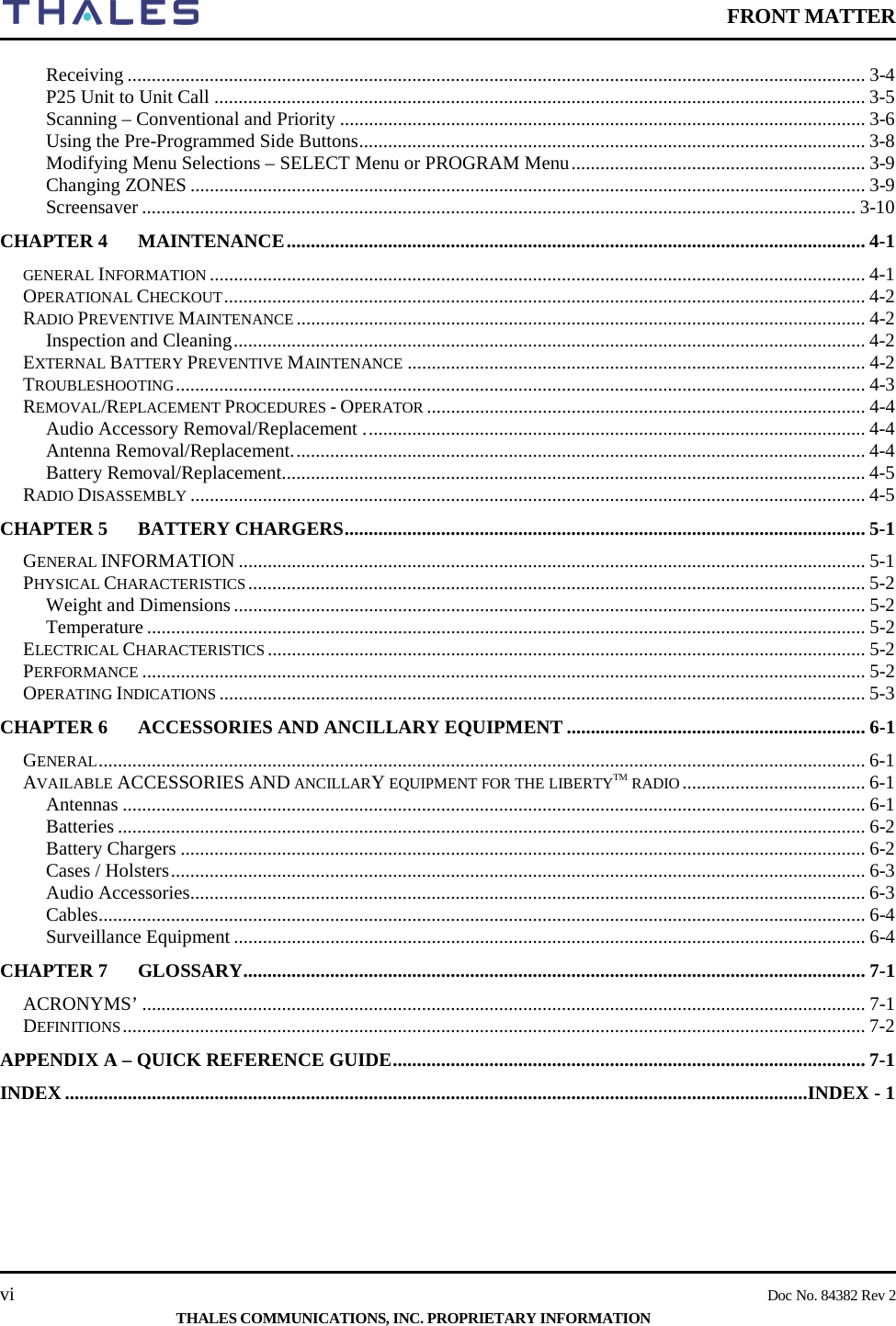    FRONT MATTER    vi    Doc No. 84382 Rev 2  THALES COMMUNICATIONS, INC. PROPRIETARY INFORMATION Receiving ......................................................................................................................................................... 3-4 P25 Unit to Unit Call ....................................................................................................................................... 3-5 Scanning – Conventional and Priority ............................................................................................................. 3-6 Using the Pre-Programmed Side Buttons ......................................................................................................... 3-8 Modifying Menu Selections – SELECT Menu or PROGRAM Menu ............................................................. 3-9 Changing ZONES ............................................................................................................................................ 3-9 Screensaver .................................................................................................................................................... 3-10 CHAPTER 4 MAINTENANCE ........................................................................................................................ 4-1 GENERAL INFORMATION ........................................................................................................................................ 4-1 OPERATIONAL CHECKOUT ..................................................................................................................................... 4-2 RADIO PREVENTIVE MAINTENANCE ...................................................................................................................... 4-2 Inspection and Cleaning ................................................................................................................................... 4-2 EXTERNAL BATTERY PREVENTIVE MAINTENANCE ............................................................................................... 4-2 TROUBLESHOOTING ............................................................................................................................................... 4-3 REMOVAL/REPLACEMENT PROCEDURES - OPERATOR ........................................................................................... 4-4 Audio Accessory Removal/Replacement . ....................................................................................................... 4-4 Antenna Removal/Replacement. ...................................................................................................................... 4-4 Battery Removal/Replacement. ........................................................................................................................ 4-5 RADIO DISASSEMBLY ............................................................................................................................................ 4-5 CHAPTER 5 BATTERY CHARGERS ............................................................................................................ 5-1 GENERAL INFORMATION .................................................................................................................................. 5-1 PHYSICAL CHARACTERISTICS ................................................................................................................................ 5-2 Weight and Dimensions ................................................................................................................................... 5-2 Temperature ..................................................................................................................................................... 5-2 ELECTRICAL CHARACTERISTICS ............................................................................................................................ 5-2 PERFORMANCE ...................................................................................................................................................... 5-2 OPERATING INDICATIONS ...................................................................................................................................... 5-3 CHAPTER 6 ACCESSORIES AND ANCILLARY EQUIPMENT .............................................................. 6-1 GENERAL ............................................................................................................................................................... 6-1 AVAILABLE ACCESSORIES AND ANCILLARY EQUIPMENT FOR THE LIBERTYTM RADIO ...................................... 6-1 Antennas .......................................................................................................................................................... 6-1 Batteries ........................................................................................................................................................... 6-2 Battery Chargers .............................................................................................................................................. 6-2 Cases / Holsters ................................................................................................................................................ 6-3 Audio Accessories ............................................................................................................................................ 6-3 Cables ............................................................................................................................................................... 6-4 Surveillance Equipment ................................................................................................................................... 6-4 CHAPTER 7 GLOSSARY ................................................................................................................................. 7-1 ACRONYMS’ ...................................................................................................................................................... 7-1 DEFINITIONS .......................................................................................................................................................... 7-2 APPENDIX A – QUICK REFERENCE GUIDE .................................................................................................. 7-1 INDEX ..........................................................................................................................................................INDEX - 1     