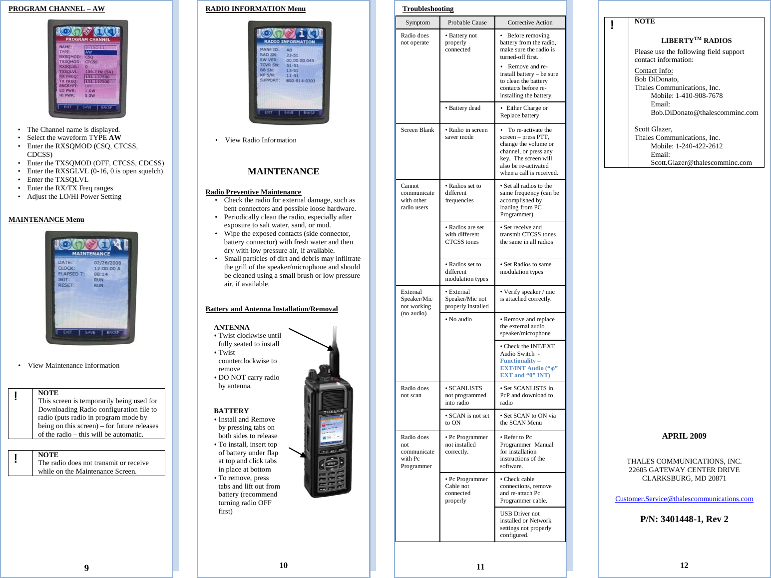  PROGRAM CHANNEL – AW  • The Channel name is displayed.  • Select the waveform TYPE AW • Enter the RXSQMOD (CSQ, CTCSS, CDCSS)   • Enter the TXSQMOD (OFF, CTCSS, CDCSS) • Enter the RXSGLVL (0-16, 0 is open squelch) • Enter the TXSQLVL   • Enter the RX/TX Freq ranges • Adjust the LO/HI Power Setting       MAINTENANCE Menu     • View Maintenance Information                ! NOTE This screen is temporarily being used for Downloading Radio configuration file to radio (puts radio in program mode by being on this screen) – for future releases of the radio – this will be automatic.          ! NOTE The radio does not transmit or receive while on the Maintenance Screen.                                                                          9  ! NOTE  LIBERTYTM RADIOS Please use the following field support contact information: Contact Info: Bob DiDonato,  Thales Communications, Inc. Mobile: 1-410-908-7678 Email: Bob.DiDonato@thalescomminc.com  Scott Glazer,  Thales Communications, Inc. Mobile: 1-240-422-2612 Email: Scott.Glazer@thalescomminc.com                       APRIL 2009   THALES COMMUNICATIONS, INC. 22605 GATEWAY CENTER DRIVE CLARKSBURG, MD 20871  Customer.Service@thalescommunications.com  P/N: 3401448-1, Rev 2     12 Troubleshooting  Symptom Probable Cause Corrective Action Radio does not operate • Battery not properly connected  • Before removing battery from the radio, make sure the radio is turned-off first.  • Remove and re-install battery – be sure to clean the battery contacts before re-installing the battery. • Battery dead • Either Charge or Replace battery Screen Blank • Radio in screen saver mode • To re-activate the screen – press PTT, change the volume or channel, or press any key.  The screen will also be re-activated when a call is received. Cannot communicate with other radio users  • Radios set to different frequencies   • Set all radios to the same frequency (can be accomplished by loading from PC Programmer). • Radios are set with different CTCSS tones  • Set receive and transmit CTCSS tones the same in all radios • Radios set to different modulation types • Set Radios to same modulation types External Speaker/Mic not working (no audio) • External Speaker/Mic not properly installed   • Verify speaker / mic is attached correctly.   • No audio   • Remove and replace the external audio speaker/microphone • Check the INT/EXT Audio Switch  -  Functionality – EXT/INT Audio (“ ” EXT and “0” INT)   Radio does not scan • SCANLISTS not programmed into radio • Set SCANLISTS in PcP and download to radio • SCAN is not set to ON • Set SCAN to ON via the SCAN Menu Radio does not communicate with Pc Programmer • Pc Programmer not installed correctly.  • Refer to Pc Programmer  Manual for installation instructions of the software.  • Pc Programmer  Cable not connected properly  • Check cable connections, remove and re-attach Pc Programmer cable.  USB Driver not installed or Network settings not properly configured.         11 RADIO INFORMATION Menu     • View Radio Information   MAINTENANCE  Radio Preventive Maintenance • Check the radio for external damage, such as bent connectors and possible loose hardware. • Periodically clean the radio, especially after exposure to salt water, sand, or mud. • Wipe the exposed contacts (side connector, battery connector) with fresh water and then dry with low pressure air, if available. • Small particles of dirt and debris may infiltrate the grill of the speaker/microphone and should be cleaned using a small brush or low pressure air, if available.   Battery and Antenna Installation/Removal                  10 ANTENNA • Twist clockwise until fully seated to install • Twist counterclockwise to remove • DO NOT carry radio by antenna.  BATTERY • Install and Remove by pressing tabs on both sides to release • To install, insert top of battery under flap at top and click tabs in place at bottom • To remove, press tabs and lift out from battery (recommend turning radio OFF first)  