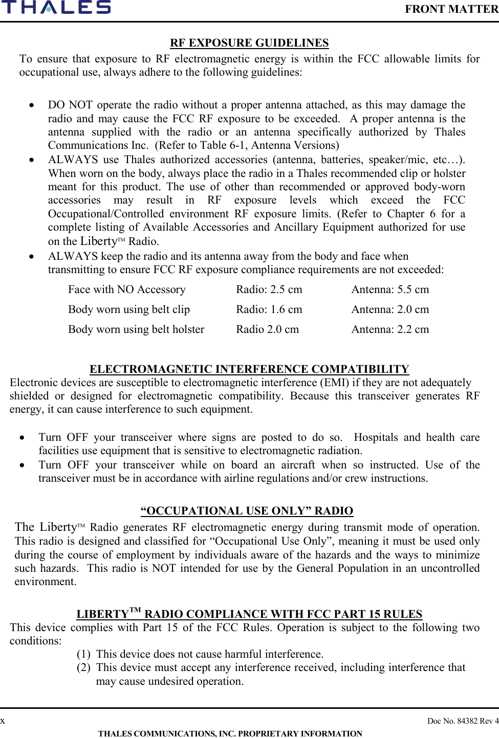    FRONT MATTER    x    Doc No. 84382 Rev 4  THALES COMMUNICATIONS, INC. PROPRIETARY INFORMATION RF EXPOSURE GUIDELINES To ensure that exposure to RF electromagnetic energy is within the FCC allowable limits for occupational use, always adhere to the following guidelines:  • DO NOT operate the radio without a proper antenna attached, as this may damage the radio and may cause the FCC RF exposure to be exceeded.  A proper antenna is the antenna supplied with the radio or an antenna specifically authorized by Thales Communications Inc.  (Refer to Table 6-1, Antenna Versions)  • ALWAYS use Thales authorized accessories (antenna, batteries, speaker/mic, etc…). When worn on the body, always place the radio in a Thales recommended clip or holster meant for this product. The use of  other than recommended or approved body-worn accessories may result in RF exposure levels which exceed the FCC Occupational/Controlled  environment RF exposure limits. (Refer to Chapter 6 for a complete listing of Available Accessories and Ancillary Equipment authorized for use on the LibertyTM Radio. • ALWAYS keep the radio and its antenna away from the body and face when transmitting to ensure FCC RF exposure compliance requirements are not exceeded: Face with NO Accessory Radio: 2.5 cm Antenna: 5.5 cm Body worn using belt clip Radio: 1.6 cm Antenna: 2.0 cm Body worn using belt holster Radio 2.0 cm Antenna: 2.2 cm  ELECTROMAGNETIC INTERFERENCE COMPATIBILITY Electronic devices are susceptible to electromagnetic interference (EMI) if they are not adequately shielded or designed for electromagnetic compatibility. Because this transceiver generates RF energy, it can cause interference to such equipment.  • Turn OFF your transceiver where signs are posted to do so.  Hospitals and health care facilities use equipment that is sensitive to electromagnetic radiation. • Turn OFF your transceiver while on board an aircraft when so instructed. Use of the transceiver must be in accordance with airline regulations and/or crew instructions.  “OCCUPATIONAL USE ONLY” RADIO  The LibertyTM Radio generates RF electromagnetic energy during transmit mode of operation. This radio is designed and classified for “Occupational Use Only”, meaning it must be used only during the course of employment by individuals aware of the hazards and the ways to minimize such hazards.  This radio is NOT intended for use by the General Population in an uncontrolled environment.  LIBERTYTM RADIO COMPLIANCE WITH FCC PART 15 RULES   This device complies with Part 15 of the FCC Rules. Operation is subject to the following two conditions: (1)  This device does not cause harmful interference. (2)  This device must accept any interference received, including interference that may cause undesired operation.   