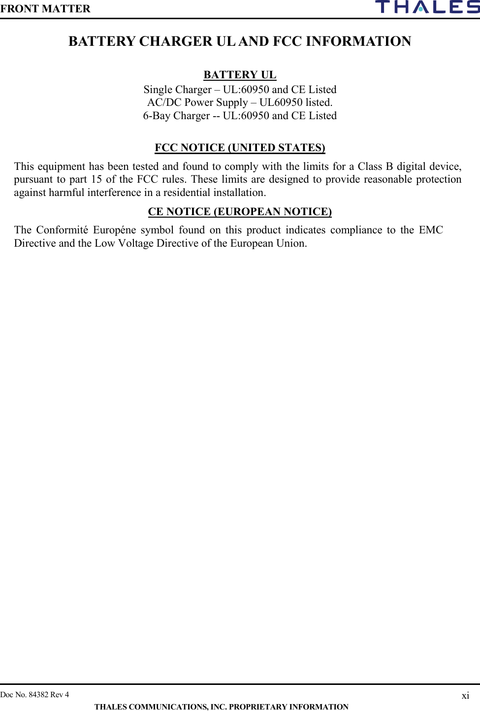 FRONT MATTER    Doc No. 84382 Rev 4    THALES COMMUNICATIONS, INC. PROPRIETARY INFORMATION xi BATTERY CHARGER UL AND FCC INFORMATION  BATTERY UL  Single Charger – UL:60950 and CE Listed AC/DC Power Supply – UL60950 listed. 6-Bay Charger -- UL:60950 and CE Listed  FCC NOTICE (UNITED STATES) This equipment has been tested and found to comply with the limits for a Class B digital device, pursuant to part 15 of the FCC rules. These limits are designed to provide reasonable protection against harmful interference in a residential installation. CE NOTICE (EUROPEAN NOTICE) The Conformité Européne symbol found on this product indicates compliance to the EMC Directive and the Low Voltage Directive of the European Union.    