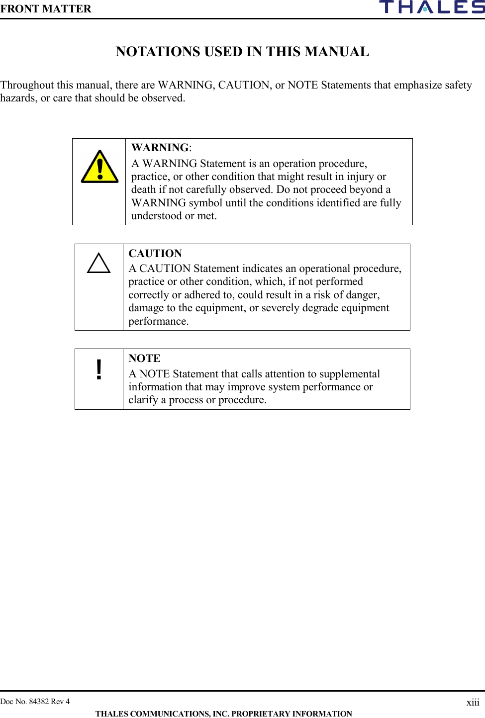 FRONT MATTER    Doc No. 84382 Rev 4    THALES COMMUNICATIONS, INC. PROPRIETARY INFORMATION xiii NOTATIONS USED IN THIS MANUAL  Throughout this manual, there are WARNING, CAUTION, or NOTE Statements that emphasize safety hazards, or care that should be observed.     WARNING:  A WARNING Statement is an operation procedure, practice, or other condition that might result in injury or death if not carefully observed. Do not proceed beyond a WARNING symbol until the conditions identified are fully understood or met.   CAUTION A CAUTION Statement indicates an operational procedure, practice or other condition, which, if not performed correctly or adhered to, could result in a risk of danger, damage to the equipment, or severely degrade equipment performance.   ! NOTE A NOTE Statement that calls attention to supplemental information that may improve system performance or clarify a process or procedure.        