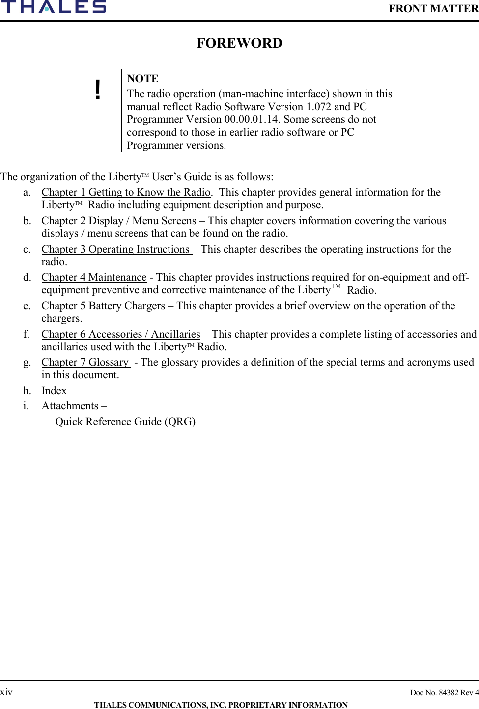    FRONT MATTER    xiv    Doc No. 84382 Rev 4  THALES COMMUNICATIONS, INC. PROPRIETARY INFORMATION FOREWORD  ! NOTE The radio operation (man-machine interface) shown in this manual reflect Radio Software Version 1.072 and PC Programmer Version 00.00.01.14. Some screens do not correspond to those in earlier radio software or PC Programmer versions.  The organization of the LibertyTM User’s Guide is as follows: a. Chapter 1 Getting to Know the Radio.  This chapter provides general information for the LibertyTM  Radio including equipment description and purpose. b. Chapter 2 Display / Menu Screens – This chapter covers information covering the various displays / menu screens that can be found on the radio. c. Chapter 3 Operating Instructions – This chapter describes the operating instructions for the radio.  d. Chapter 4 Maintenance - This chapter provides instructions required for on-equipment and off-equipment preventive and corrective maintenance of the LibertyTM  Radio. e. Chapter 5 Battery Chargers – This chapter provides a brief overview on the operation of the chargers.   f. Chapter 6 Accessories / Ancillaries – This chapter provides a complete listing of accessories and ancillaries used with the LibertyTM Radio.  g. Chapter 7 Glossary  - The glossary provides a definition of the special terms and acronyms used in this document. h. Index i. Attachments –  Quick Reference Guide (QRG)         