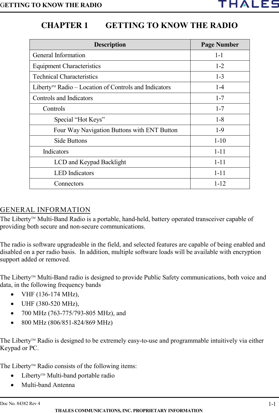 GETTING TO KNOW THE RADIO        Doc No. 84382 Rev 4     THALES COMMUNICATIONS, INC. PROPRIETARY INFORMATION 1-1 CHAPTER 1 GETTING TO KNOW THE RADIO   Description Page Number General Information    1-1 Equipment Characteristics  1-2 Technical Characteristics  1-3 LibertyTM Radio – Location of Controls and Indicators  1-4 Controls and Indicators  1-7 Controls   1-7  Special “Hot Keys”  1-8  Four Way Navigation Buttons with ENT Button  1-9 Side Buttons  1-10 Indicators  1-11  LCD and Keypad Backlight  1-11  LED Indicators  1-11  Connectors  1-12   GENERAL INFORMATION The LibertyTM Multi-Band Radio is a portable, hand-held, battery operated transceiver capable of providing both secure and non-secure communications.    The radio is software upgradeable in the field, and selected features are capable of being enabled and disabled on a per radio basis.  In addition, multiple software loads will be available with encryption support added or removed.  The LibertyTM Multi-Band radio is designed to provide Public Safety communications, both voice and data, in the following frequency bands  • VHF (136-174 MHz),  • UHF (380-520 MHz),  • 700 MHz (763-775/793-805 MHz), and  • 800 MHz (806/851-824/869 MHz)  The LibertyTM Radio is designed to be extremely easy-to-use and programmable intuitively via either Keypad or PC.    The LibertyTM Radio consists of the following items: • LibertyTM Multi-band portable radio  • Multi-band Antenna 