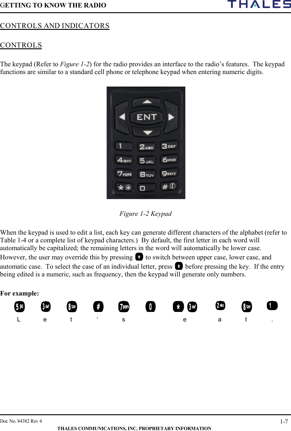 GETTING TO KNOW THE RADIO        Doc No. 84382 Rev 4     THALES COMMUNICATIONS, INC. PROPRIETARY INFORMATION 1-7 CONTROLS AND INDICATORS   CONTROLS  The keypad (Refer to Figure 1-2) for the radio provides an interface to the radio’s features.  The keypad functions are similar to a standard cell phone or telephone keypad when entering numeric digits.    Figure 1-2 Keypad   When the keypad is used to edit a list, each key can generate different characters of the alphabet (refer to Table 1-4 or a complete list of keypad characters.)  By default, the first letter in each word will automatically be capitalized; the remaining letters in the word will automatically be lower case.  However, the user may override this by pressing   to switch between upper case, lower case, and automatic case.  To select the case of an individual letter, press   before pressing the key.  If the entry being edited is a numeric, such as frequency, then the keypad will generate only numbers.  For example:             L  e  t  ‘  s    e  a  t  .     