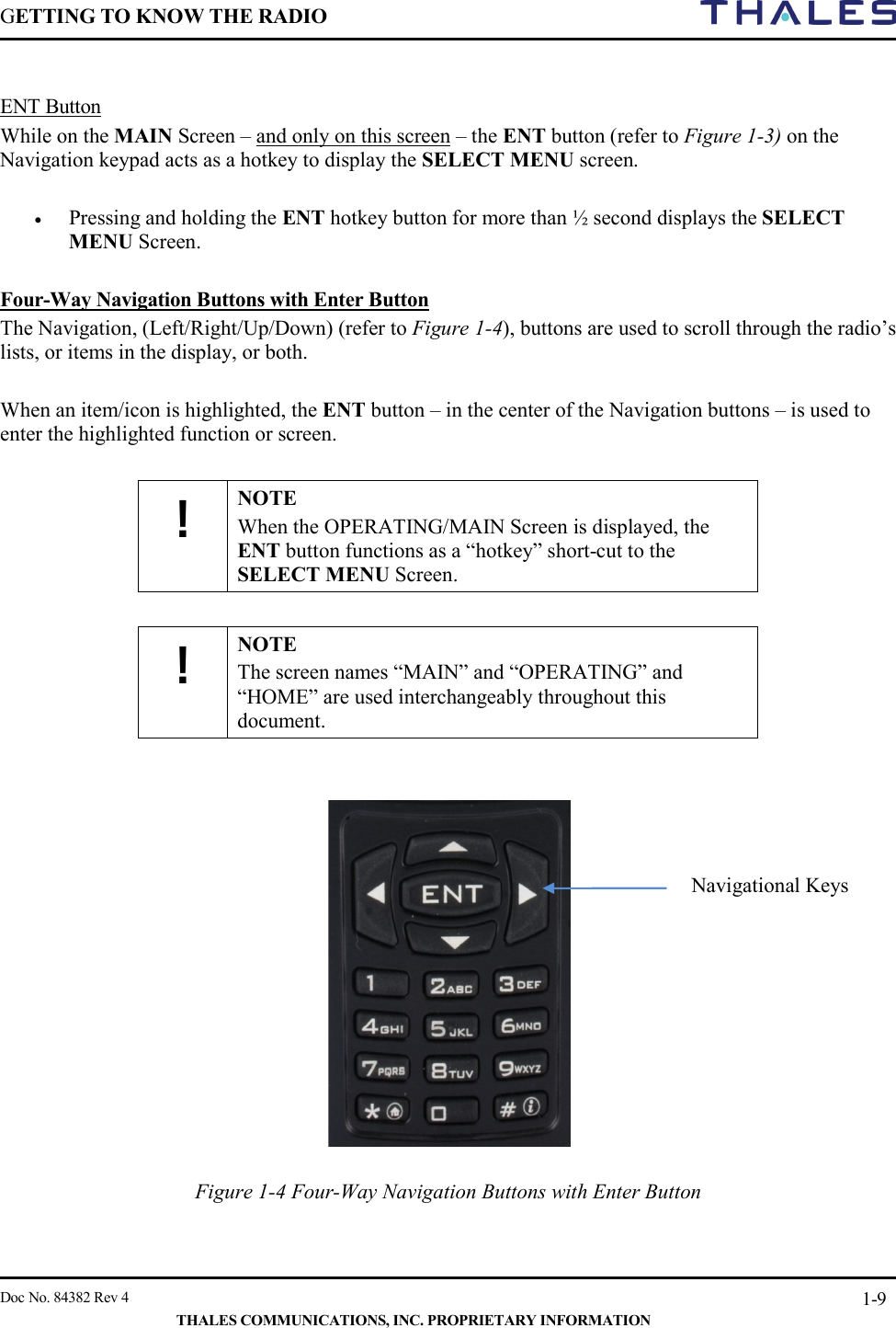 GETTING TO KNOW THE RADIO        Doc No. 84382 Rev 4     THALES COMMUNICATIONS, INC. PROPRIETARY INFORMATION 1-9  ENT Button While on the MAIN Screen – and only on this screen – the ENT button (refer to Figure 1-3) on the Navigation keypad acts as a hotkey to display the SELECT MENU screen.   • Pressing and holding the ENT hotkey button for more than ½ second displays the SELECT MENU Screen.    Four-Way Navigation Buttons with Enter Button The Navigation, (Left/Right/Up/Down) (refer to Figure 1-4), buttons are used to scroll through the radio’s lists, or items in the display, or both.  When an item/icon is highlighted, the ENT button – in the center of the Navigation buttons – is used to enter the highlighted function or screen.  ! NOTE When the OPERATING/MAIN Screen is displayed, the ENT button functions as a “hotkey” short-cut to the SELECT MENU Screen.  ! NOTE The screen names “MAIN” and “OPERATING” and “HOME” are used interchangeably throughout this document.     Figure 1-4 Four-Way Navigation Buttons with Enter Button Navigational Keys 