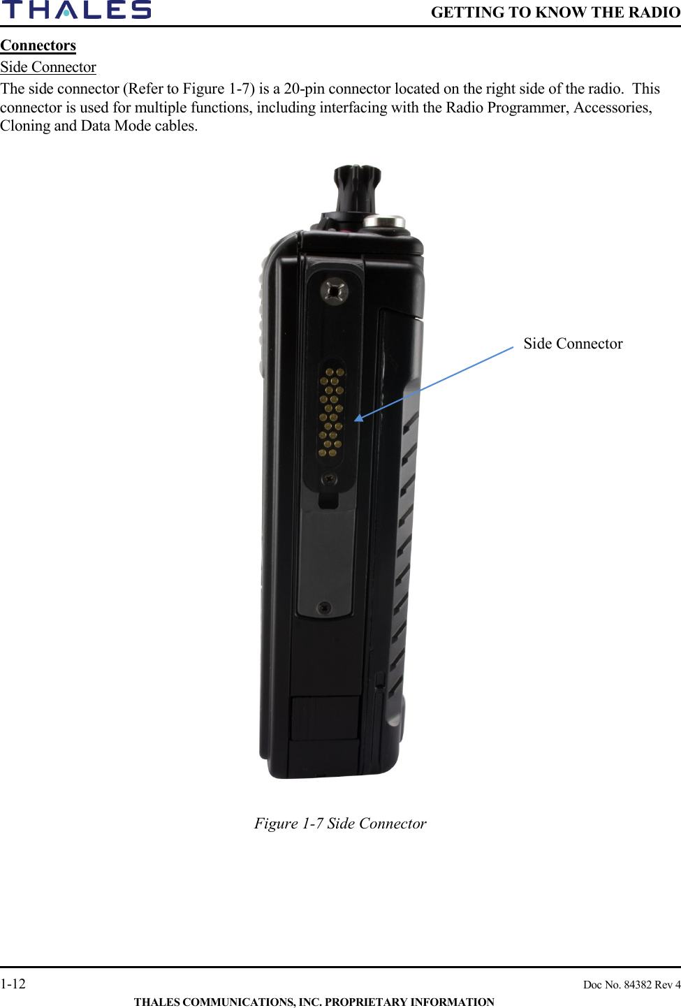    GETTING TO KNOW THE RADIO   1-12    Doc No. 84382 Rev 4  THALES COMMUNICATIONS, INC. PROPRIETARY INFORMATION Connectors  Side Connector The side connector (Refer to Figure 1-7) is a 20-pin connector located on the right side of the radio.  This connector is used for multiple functions, including interfacing with the Radio Programmer, Accessories, Cloning and Data Mode cables.     Figure 1-7 Side Connector    Side Connector 