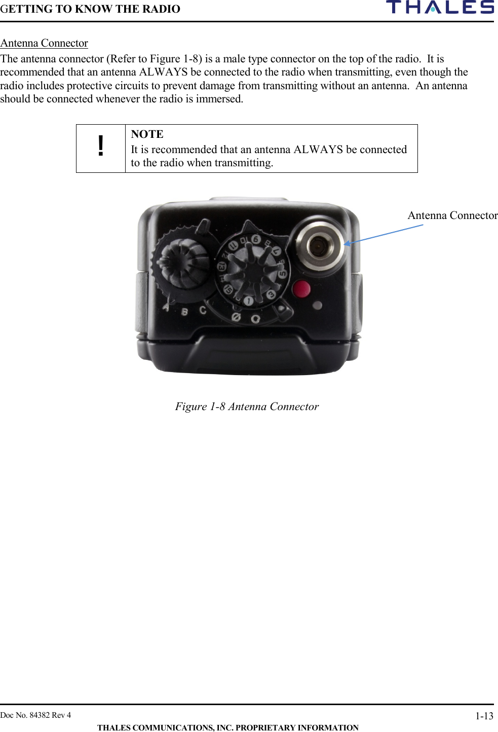 GETTING TO KNOW THE RADIO        Doc No. 84382 Rev 4     THALES COMMUNICATIONS, INC. PROPRIETARY INFORMATION 1-13 Antenna Connector The antenna connector (Refer to Figure 1-8) is a male type connector on the top of the radio.  It is recommended that an antenna ALWAYS be connected to the radio when transmitting, even though the radio includes protective circuits to prevent damage from transmitting without an antenna.  An antenna should be connected whenever the radio is immersed.  ! NOTE It is recommended that an antenna ALWAYS be connected to the radio when transmitting.     Figure 1-8 Antenna Connector     Antenna Connector 