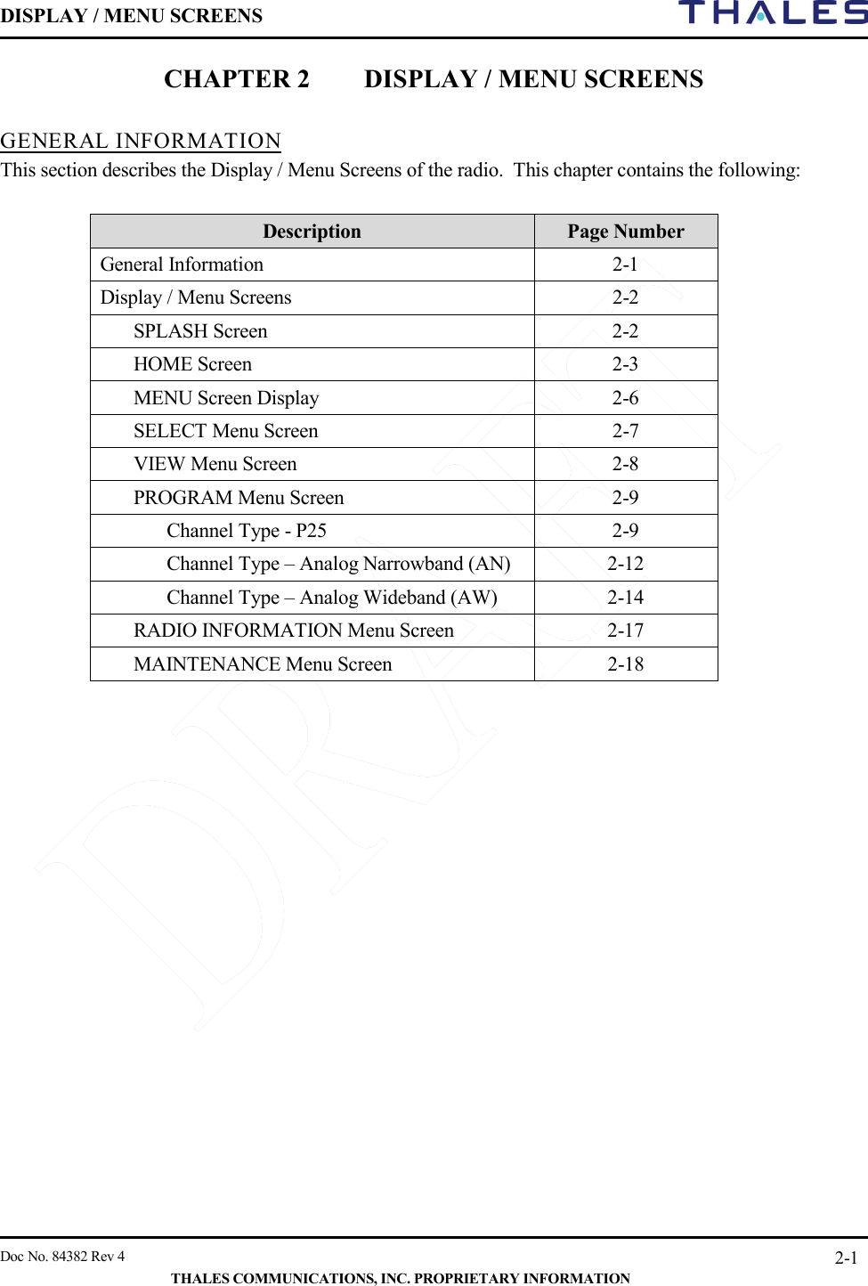 DISPLAY / MENU SCREENS         Doc No. 84382 Rev 4     THALES COMMUNICATIONS, INC. PROPRIETARY INFORMATION 2-1 CHAPTER 2 DISPLAY / MENU SCREENS  GENERAL INFORMATION This section describes the Display / Menu Screens of the radio.  This chapter contains the following:  Description Page Number General Information  2-1 Display / Menu Screens  2-2 SPLASH Screen  2-2 HOME Screen  2-3 MENU Screen Display   2-6 SELECT Menu Screen  2-7 VIEW Menu Screen  2-8 PROGRAM Menu Screen  2-9  Channel Type - P25  2-9  Channel Type – Analog Narrowband (AN)  2-12  Channel Type – Analog Wideband (AW)  2-14 RADIO INFORMATION Menu Screen  2-17 MAINTENANCE Menu Screen   2-18    