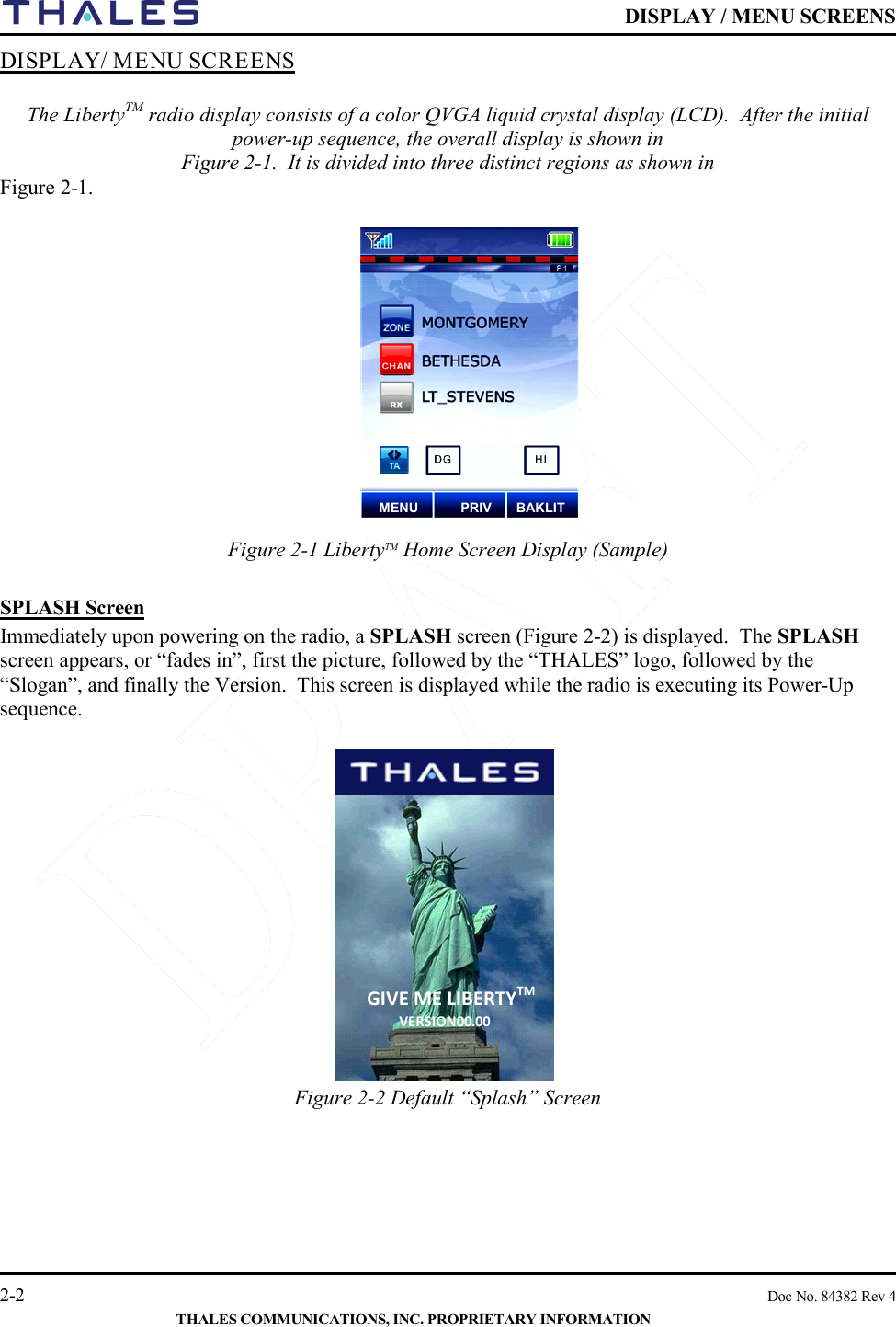    DISPLAY / MENU SCREENS   2-2    Doc No. 84382 Rev 4  THALES COMMUNICATIONS, INC. PROPRIETARY INFORMATION DISPLAY/ MENU SCREENS   The LibertyTM radio display consists of a color QVGA liquid crystal display (LCD).  After the initial power-up sequence, the overall display is shown in  Figure 2-1.  It is divided into three distinct regions as shown in  Figure 2-1.         Figure 2-1 LibertyTM Home Screen Display (Sample)    SPLASH Screen Immediately upon powering on the radio, a SPLASH screen (Figure 2-2) is displayed.  The SPLASH screen appears, or “fades in”, first the picture, followed by the “THALES” logo, followed by the “Slogan”, and finally the Version.  This screen is displayed while the radio is executing its Power-Up sequence.    Figure 2-2 Default “Splash” Screen       GIVE ME LIBERTYTM VERSION  00 . 00 MENU PRIV BAKLIT 