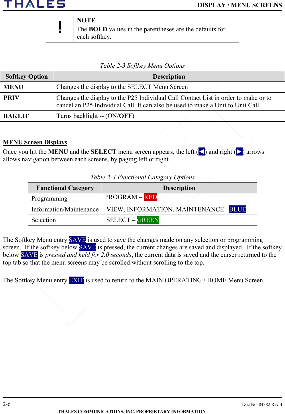    DISPLAY / MENU SCREENS   2-6    Doc No. 84382 Rev 4  THALES COMMUNICATIONS, INC. PROPRIETARY INFORMATION ! NOTE The BOLD values in the parentheses are the defaults for each softkey.   Table 2-3 Softkey Menu Options     Softkey Option Description MENU   Changes the display to the SELECT Menu Screen PRIV  Changes the display to the P25 Individual Call Contact List in order to make or to cancel an P25 Individual Call. It can also be used to make a Unit to Unit Call.  BAKLIT    Turns backlight -- (ON/OFF)   MENU Screen Displays Once you hit the MENU and the SELECT menu screen appears, the left (◄) and right (►) arrows allows navigation between each screens, by paging left or right.  Table 2-4 Functional Category Options     Functional Category Description Programming PROGRAM – RED Information/Maintenance  VIEW, INFORMATION, MAINTENANCE –BLUE Selection SELECT – GREEN  The Softkey Menu entry SAVE is used to save the changes made on any selection or programming screen.  If the softkey below SAVE is pressed, the current changes are saved and displayed.  If the softkey below SAVE is pressed and held for 2.0 seconds, the current data is saved and the curser returned to the top tab so that the menu screens may be scrolled without scrolling to the top.  The Softkey Menu entry EXIT is used to return to the MAIN OPERATING / HOME Menu Screen.     