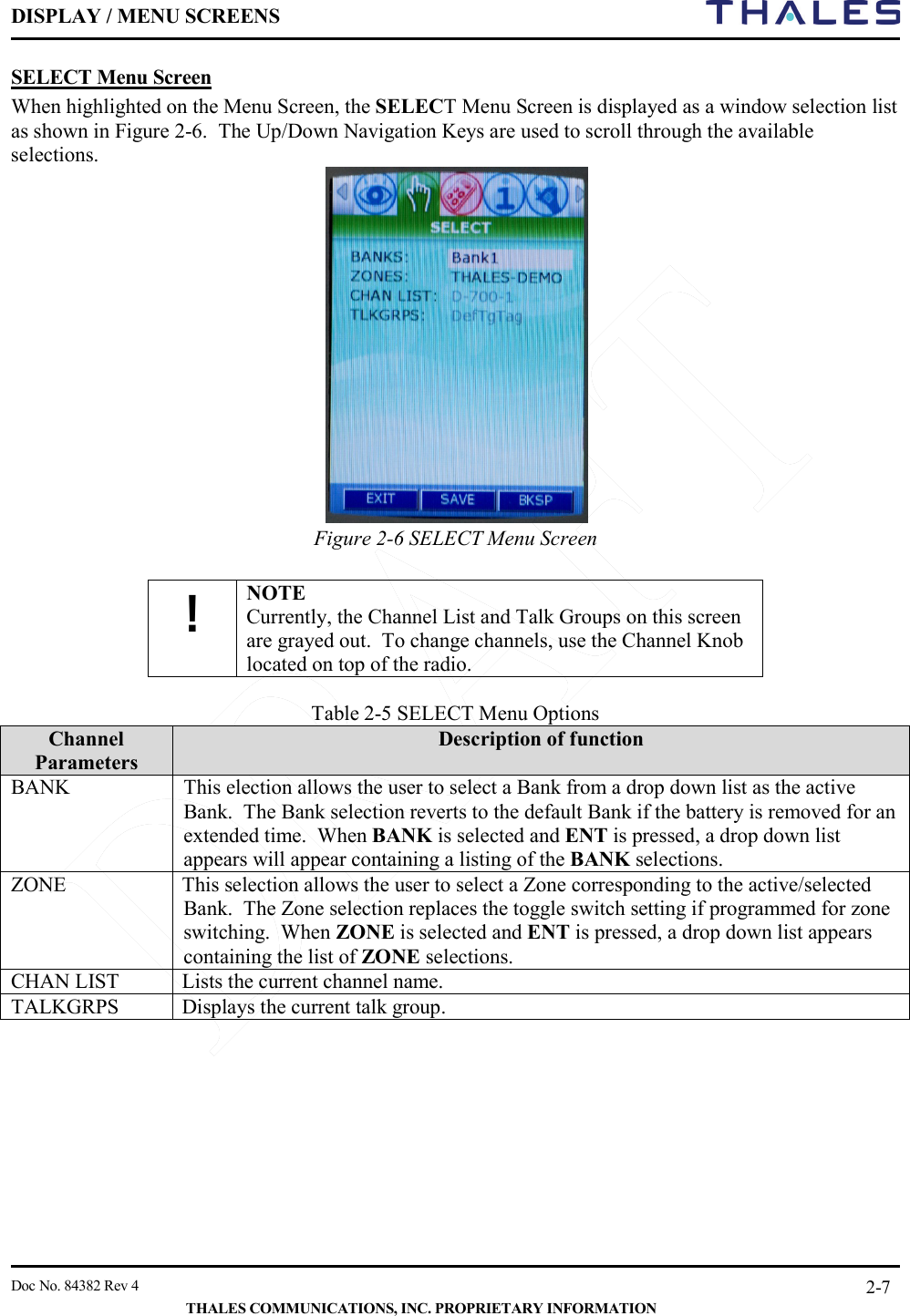 DISPLAY / MENU SCREENS         Doc No. 84382 Rev 4     THALES COMMUNICATIONS, INC. PROPRIETARY INFORMATION 2-7 SELECT Menu Screen When highlighted on the Menu Screen, the SELECT Menu Screen is displayed as a window selection list as shown in Figure 2-6.  The Up/Down Navigation Keys are used to scroll through the available selections.  Figure 2-6 SELECT Menu Screen  ! NOTE Currently, the Channel List and Talk Groups on this screen are grayed out.  To change channels, use the Channel Knob located on top of the radio.  Table 2-5 SELECT Menu Options Channel Parameters Description of function BANK This election allows the user to select a Bank from a drop down list as the active Bank.  The Bank selection reverts to the default Bank if the battery is removed for an extended time.  When BANK is selected and ENT is pressed, a drop down list appears will appear containing a listing of the BANK selections.   ZONE This selection allows the user to select a Zone corresponding to the active/selected Bank.  The Zone selection replaces the toggle switch setting if programmed for zone switching.  When ZONE is selected and ENT is pressed, a drop down list appears containing the list of ZONE selections. CHAN LIST Lists the current channel name.     TALKGRPS Displays the current talk group.   
