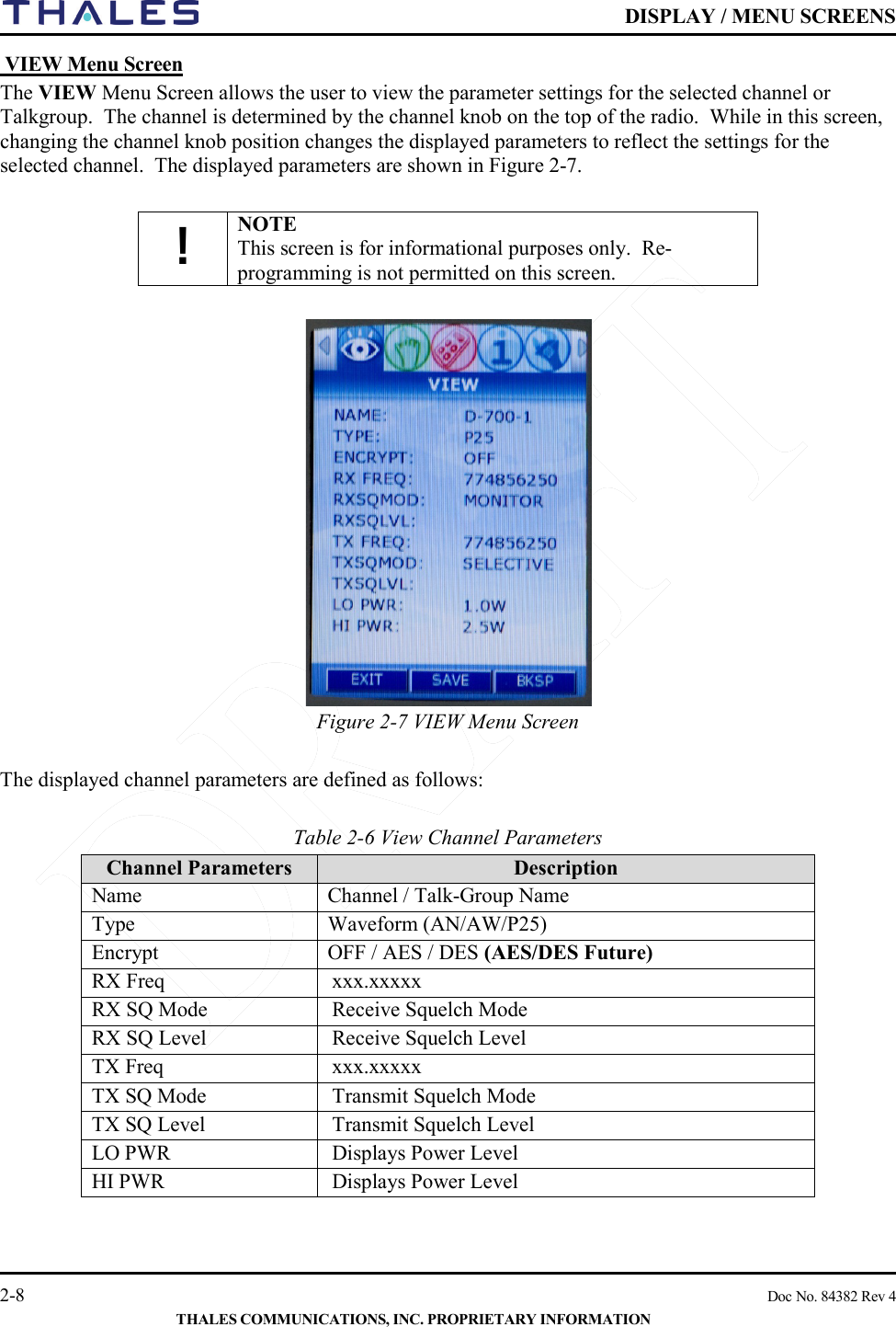    DISPLAY / MENU SCREENS   2-8    Doc No. 84382 Rev 4  THALES COMMUNICATIONS, INC. PROPRIETARY INFORMATION  VIEW Menu Screen The VIEW Menu Screen allows the user to view the parameter settings for the selected channel or Talkgroup.  The channel is determined by the channel knob on the top of the radio.  While in this screen, changing the channel knob position changes the displayed parameters to reflect the settings for the selected channel.  The displayed parameters are shown in Figure 2-7.  ! NOTE This screen is for informational purposes only.  Re-programming is not permitted on this screen.   Figure 2-7 VIEW Menu Screen   The displayed channel parameters are defined as follows:  Table 2-6 View Channel Parameters     Channel Parameters  Description Name Channel / Talk-Group Name Type Waveform (AN/AW/P25) Encrypt OFF / AES / DES (AES/DES Future) RX Freq xxx.xxxxx RX SQ Mode Receive Squelch Mode  RX SQ Level  Receive Squelch Level TX Freq xxx.xxxxx TX SQ Mode Transmit Squelch Mode  TX SQ Level  Transmit Squelch Level LO PWR Displays Power Level HI PWR Displays Power Level  