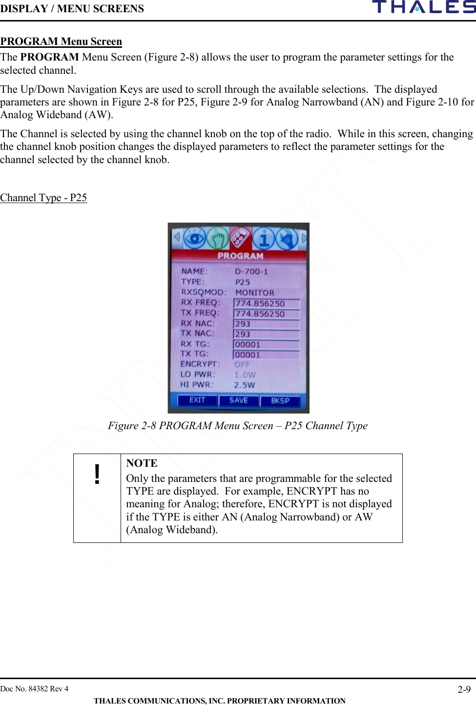 DISPLAY / MENU SCREENS         Doc No. 84382 Rev 4     THALES COMMUNICATIONS, INC. PROPRIETARY INFORMATION 2-9 PROGRAM Menu Screen The PROGRAM Menu Screen (Figure 2-8) allows the user to program the parameter settings for the selected channel. The Up/Down Navigation Keys are used to scroll through the available selections.  The displayed parameters are shown in Figure 2-8 for P25, Figure 2-9 for Analog Narrowband (AN) and Figure 2-10 for Analog Wideband (AW).   The Channel is selected by using the channel knob on the top of the radio.  While in this screen, changing the channel knob position changes the displayed parameters to reflect the parameter settings for the channel selected by the channel knob.    Channel Type - P25    Figure 2-8 PROGRAM Menu Screen – P25 Channel Type      ! NOTE Only the parameters that are programmable for the selected TYPE are displayed.  For example, ENCRYPT has no meaning for Analog; therefore, ENCRYPT is not displayed if the TYPE is either AN (Analog Narrowband) or AW (Analog Wideband).       