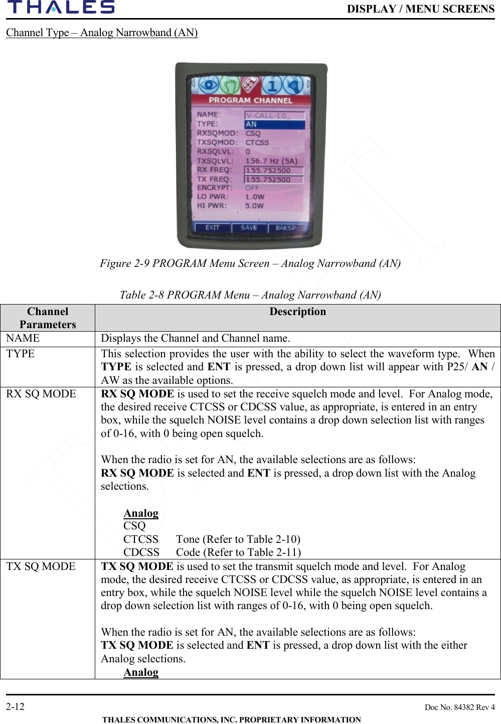    DISPLAY / MENU SCREENS   2-12    Doc No. 84382 Rev 4  THALES COMMUNICATIONS, INC. PROPRIETARY INFORMATION Channel Type – Analog Narrowband (AN)    Figure 2-9 PROGRAM Menu Screen – Analog Narrowband (AN)      Table 2-8 PROGRAM Menu – Analog Narrowband (AN)       Channel Parameters  Description NAME Displays the Channel and Channel name.  TYPE This selection provides the user with the ability to select the waveform type.  When TYPE is selected and ENT is pressed, a drop down list will appear with P25/ AN / AW as the available options. RX SQ MODE RX SQ MODE is used to set the receive squelch mode and level.  For Analog mode, the desired receive CTCSS or CDCSS value, as appropriate, is entered in an entry box, while the squelch NOISE level contains a drop down selection list with ranges of 0-16, with 0 being open squelch.     When the radio is set for AN, the available selections are as follows: RX SQ MODE is selected and ENT is pressed, a drop down list with the Analog selections.   Analog CSQ CTCSS  Tone (Refer to Table 2-10) CDCSS  Code (Refer to Table 2-11) TX SQ MODE TX SQ MODE is used to set the transmit squelch mode and level.  For Analog mode, the desired receive CTCSS or CDCSS value, as appropriate, is entered in an entry box, while the squelch NOISE level while the squelch NOISE level contains a drop down selection list with ranges of 0-16, with 0 being open squelch.     When the radio is set for AN, the available selections are as follows: TX SQ MODE is selected and ENT is pressed, a drop down list with the either Analog selections.  Analog 