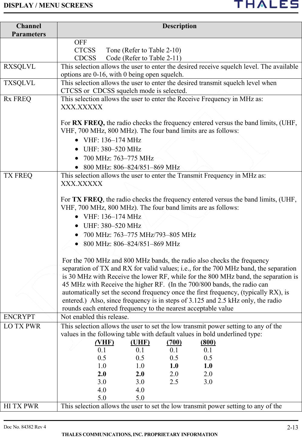 DISPLAY / MENU SCREENS         Doc No. 84382 Rev 4     THALES COMMUNICATIONS, INC. PROPRIETARY INFORMATION 2-13 Channel Parameters  Description OFF CTCSS  Tone (Refer to Table 2-10) CDCSS  Code (Refer to Table 2-11) RXSQLVL This selection allows the user to enter the desired receive squelch level. The available options are 0-16, with 0 being open squelch. TXSQLVL This selection allows the user to enter the desired transmit squelch level when CTCSS or  CDCSS squelch mode is selected.  Rx FREQ This selection allows the user to enter the Receive Frequency in MHz as:  XXX.XXXXX  For RX FREQ, the radio checks the frequency entered versus the band limits, (UHF, VHF, 700 MHz, 800 MHz). The four band limits are as follows: • VHF: 136–174 MHz • UHF: 380–520 MHz • 700 MHz: 763–775 MHz • 800 MHz: 806–824/851–869 MHz  TX FREQ This selection allows the user to enter the Transmit Frequency in MHz as:  XXX.XXXXX  For TX FREQ, the radio checks the frequency entered versus the band limits, (UHF, VHF, 700 MHz, 800 MHz). The four band limits are as follows: • VHF: 136–174 MHz • UHF: 380–520 MHz • 700 MHz: 763–775 MHz/793–805 MHz  • 800 MHz: 806–824/851–869 MHz   For the 700 MHz and 800 MHz bands, the radio also checks the frequency separation of TX and RX for valid values; i.e., for the 700 MHz band, the separation is 30 MHz with Receive the lower RF, while for the 800 MHz band, the separation is 45 MHz with Receive the higher RF.  (In the 700/800 bands, the radio can automatically set the second frequency once the first frequency, (typically RX), is entered.)  Also, since frequency is in steps of 3.125 and 2.5 kHz only, the radio rounds each entered frequency to the nearest acceptable value ENCRYPT Not enabled this release. LO TX PWR This selection allows the user to set the low transmit power setting to any of the values in the following table with default values in bold underlined type: (VHF) (UHF)  (700)  (800) 0.1  0.1  0.1  0.1 0.5  0.5  0.5  0.5 1.0  1.0  1.0  1.0 2.0  2.0  2.0  2.0 3.0  3.0  2.5  3.0  4.0  4.0   5.0  5.0   HI TX PWR This selection allows the user to set the low transmit power setting to any of the 