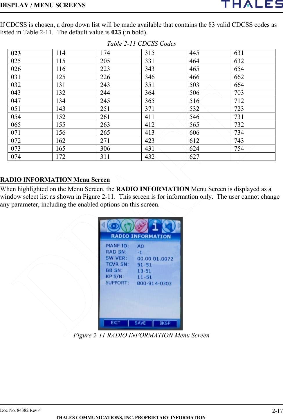 DISPLAY / MENU SCREENS         Doc No. 84382 Rev 4     THALES COMMUNICATIONS, INC. PROPRIETARY INFORMATION 2-17 If CDCSS is chosen, a drop down list will be made available that contains the 83 valid CDCSS codes as listed in Table 2-11.  The default value is 023 (in bold).  Table 2-11 CDCSS Codes      023 114 174 315 445 631 025 115 205 331 464 632 026 116 223 343 465 654 031 125 226 346 466 662 032 131 243 351 503 664 043 132 244 364 506 703 047 134 245 365 516 712 051 143 251 371 532 723 054 152 261 411 546 731 065 155 263 412 565 732 071 156 265 413 606 734 072 162 271 423 612 743 073 165 306 431 624 754 074 172 311 432 627    RADIO INFORMATION Menu Screen When highlighted on the Menu Screen, the RADIO INFORMATION Menu Screen is displayed as a window select list as shown in Figure 2-11.  This screen is for information only.  The user cannot change any parameter, including the enabled options on this screen.  Figure 2-11 RADIO INFORMATION Menu Screen       