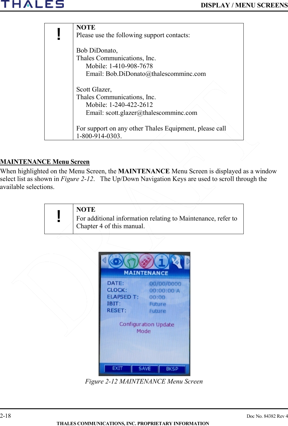    DISPLAY / MENU SCREENS   2-18    Doc No. 84382 Rev 4  THALES COMMUNICATIONS, INC. PROPRIETARY INFORMATION  ! NOTE Please use the following support contacts:  Bob DiDonato,  Thales Communications, Inc. Mobile: 1-410-908-7678 Email: Bob.DiDonato@thalescomminc.com  Scott Glazer,  Thales Communications, Inc. Mobile: 1-240-422-2612 Email: scott.glazer@thalescomminc.com  For support on any other Thales Equipment, please call       1-800-914-0303.   MAINTENANCE Menu Screen  When highlighted on the Menu Screen, the MAINTENANCE Menu Screen is displayed as a window select list as shown in Figure 2-12.   The Up/Down Navigation Keys are used to scroll through the available selections.  ! NOTE For additional information relating to Maintenance, refer to Chapter 4 of this manual.     Figure 2-12 MAINTENANCE Menu Screen     