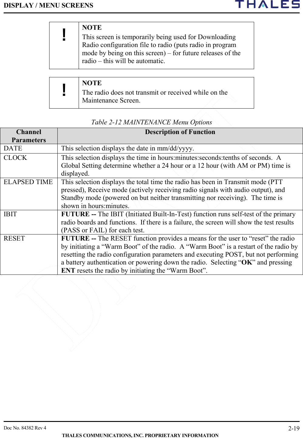 DISPLAY / MENU SCREENS         Doc No. 84382 Rev 4     THALES COMMUNICATIONS, INC. PROPRIETARY INFORMATION 2-19 ! NOTE This screen is temporarily being used for Downloading Radio configuration file to radio (puts radio in program mode by being on this screen) – for future releases of the radio – this will be automatic.  ! NOTE The radio does not transmit or received while on the Maintenance Screen.   Table 2-12 MAINTENANCE Menu Options Channel Parameters Description of Function DATE This selection displays the date in mm/dd/yyyy.   CLOCK This selection displays the time in hours:minutes:seconds:tenths of seconds.  A Global Setting determine whether a 24 hour or a 12 hour (with AM or PM) time is displayed.   ELAPSED TIME This selection displays the total time the radio has been in Transmit mode (PTT pressed), Receive mode (actively receiving radio signals with audio output), and Standby mode (powered on but neither transmitting nor receiving).  The time is shown in hours:minutes.   IBIT FUTURE -- The IBIT (Initiated Built-In-Test) function runs self-test of the primary radio boards and functions.  If there is a failure, the screen will show the test results (PASS or FAIL) for each test. RESET FUTURE -- The RESET function provides a means for the user to “reset” the radio by initiating a “Warm Boot” of the radio.  A “Warm Boot” is a restart of the radio by resetting the radio configuration parameters and executing POST, but not performing a battery authentication or powering down the radio.  Selecting “OK” and pressing ENT resets the radio by initiating the “Warm Boot”.       
